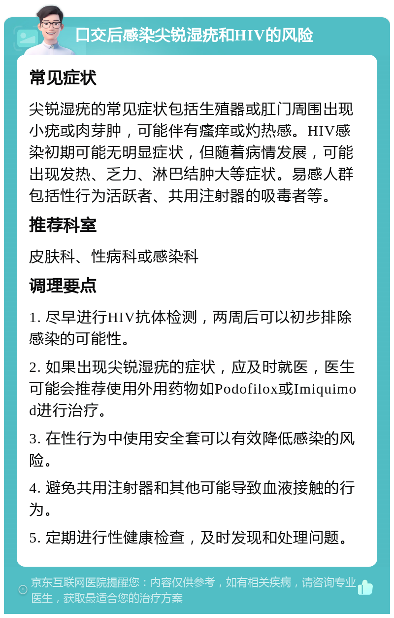 口交后感染尖锐湿疣和HIV的风险 常见症状 尖锐湿疣的常见症状包括生殖器或肛门周围出现小疣或肉芽肿，可能伴有瘙痒或灼热感。HIV感染初期可能无明显症状，但随着病情发展，可能出现发热、乏力、淋巴结肿大等症状。易感人群包括性行为活跃者、共用注射器的吸毒者等。 推荐科室 皮肤科、性病科或感染科 调理要点 1. 尽早进行HIV抗体检测，两周后可以初步排除感染的可能性。 2. 如果出现尖锐湿疣的症状，应及时就医，医生可能会推荐使用外用药物如Podofilox或Imiquimod进行治疗。 3. 在性行为中使用安全套可以有效降低感染的风险。 4. 避免共用注射器和其他可能导致血液接触的行为。 5. 定期进行性健康检查，及时发现和处理问题。