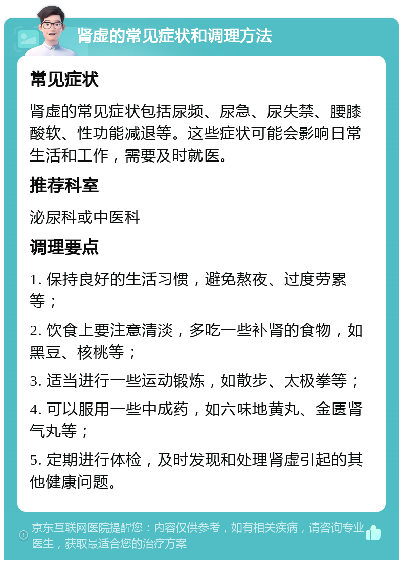 肾虚的常见症状和调理方法 常见症状 肾虚的常见症状包括尿频、尿急、尿失禁、腰膝酸软、性功能减退等。这些症状可能会影响日常生活和工作，需要及时就医。 推荐科室 泌尿科或中医科 调理要点 1. 保持良好的生活习惯，避免熬夜、过度劳累等； 2. 饮食上要注意清淡，多吃一些补肾的食物，如黑豆、核桃等； 3. 适当进行一些运动锻炼，如散步、太极拳等； 4. 可以服用一些中成药，如六味地黄丸、金匮肾气丸等； 5. 定期进行体检，及时发现和处理肾虚引起的其他健康问题。