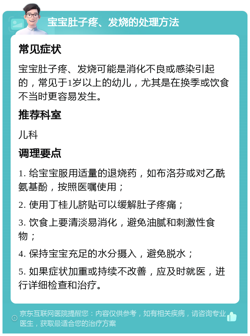 宝宝肚子疼、发烧的处理方法 常见症状 宝宝肚子疼、发烧可能是消化不良或感染引起的，常见于1岁以上的幼儿，尤其是在换季或饮食不当时更容易发生。 推荐科室 儿科 调理要点 1. 给宝宝服用适量的退烧药，如布洛芬或对乙酰氨基酚，按照医嘱使用； 2. 使用丁桂儿脐贴可以缓解肚子疼痛； 3. 饮食上要清淡易消化，避免油腻和刺激性食物； 4. 保持宝宝充足的水分摄入，避免脱水； 5. 如果症状加重或持续不改善，应及时就医，进行详细检查和治疗。