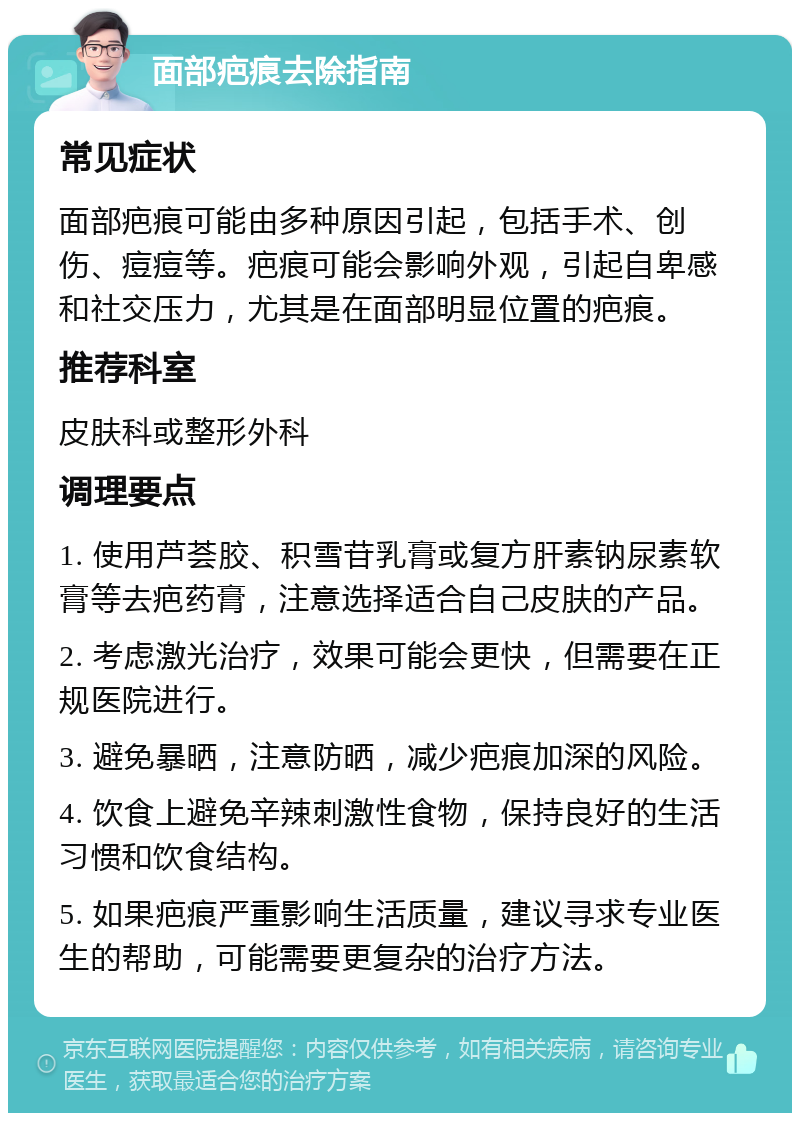 面部疤痕去除指南 常见症状 面部疤痕可能由多种原因引起，包括手术、创伤、痘痘等。疤痕可能会影响外观，引起自卑感和社交压力，尤其是在面部明显位置的疤痕。 推荐科室 皮肤科或整形外科 调理要点 1. 使用芦荟胶、积雪苷乳膏或复方肝素钠尿素软膏等去疤药膏，注意选择适合自己皮肤的产品。 2. 考虑激光治疗，效果可能会更快，但需要在正规医院进行。 3. 避免暴晒，注意防晒，减少疤痕加深的风险。 4. 饮食上避免辛辣刺激性食物，保持良好的生活习惯和饮食结构。 5. 如果疤痕严重影响生活质量，建议寻求专业医生的帮助，可能需要更复杂的治疗方法。