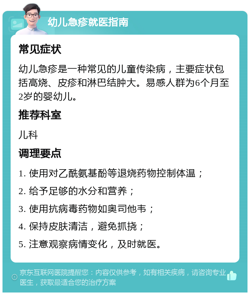 幼儿急疹就医指南 常见症状 幼儿急疹是一种常见的儿童传染病，主要症状包括高烧、皮疹和淋巴结肿大。易感人群为6个月至2岁的婴幼儿。 推荐科室 儿科 调理要点 1. 使用对乙酰氨基酚等退烧药物控制体温； 2. 给予足够的水分和营养； 3. 使用抗病毒药物如奥司他韦； 4. 保持皮肤清洁，避免抓挠； 5. 注意观察病情变化，及时就医。