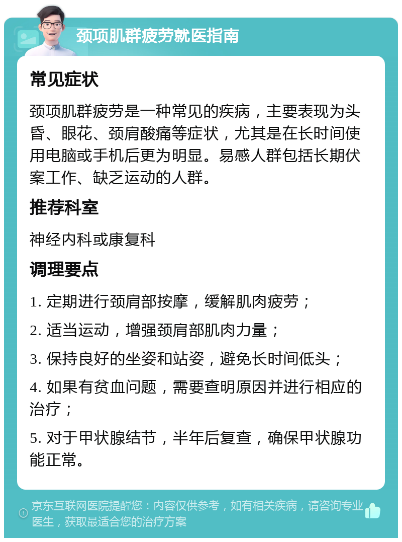 颈项肌群疲劳就医指南 常见症状 颈项肌群疲劳是一种常见的疾病，主要表现为头昏、眼花、颈肩酸痛等症状，尤其是在长时间使用电脑或手机后更为明显。易感人群包括长期伏案工作、缺乏运动的人群。 推荐科室 神经内科或康复科 调理要点 1. 定期进行颈肩部按摩，缓解肌肉疲劳； 2. 适当运动，增强颈肩部肌肉力量； 3. 保持良好的坐姿和站姿，避免长时间低头； 4. 如果有贫血问题，需要查明原因并进行相应的治疗； 5. 对于甲状腺结节，半年后复查，确保甲状腺功能正常。