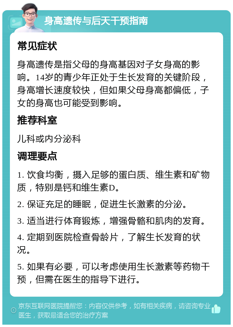 身高遗传与后天干预指南 常见症状 身高遗传是指父母的身高基因对子女身高的影响。14岁的青少年正处于生长发育的关键阶段，身高增长速度较快，但如果父母身高都偏低，子女的身高也可能受到影响。 推荐科室 儿科或内分泌科 调理要点 1. 饮食均衡，摄入足够的蛋白质、维生素和矿物质，特别是钙和维生素D。 2. 保证充足的睡眠，促进生长激素的分泌。 3. 适当进行体育锻炼，增强骨骼和肌肉的发育。 4. 定期到医院检查骨龄片，了解生长发育的状况。 5. 如果有必要，可以考虑使用生长激素等药物干预，但需在医生的指导下进行。