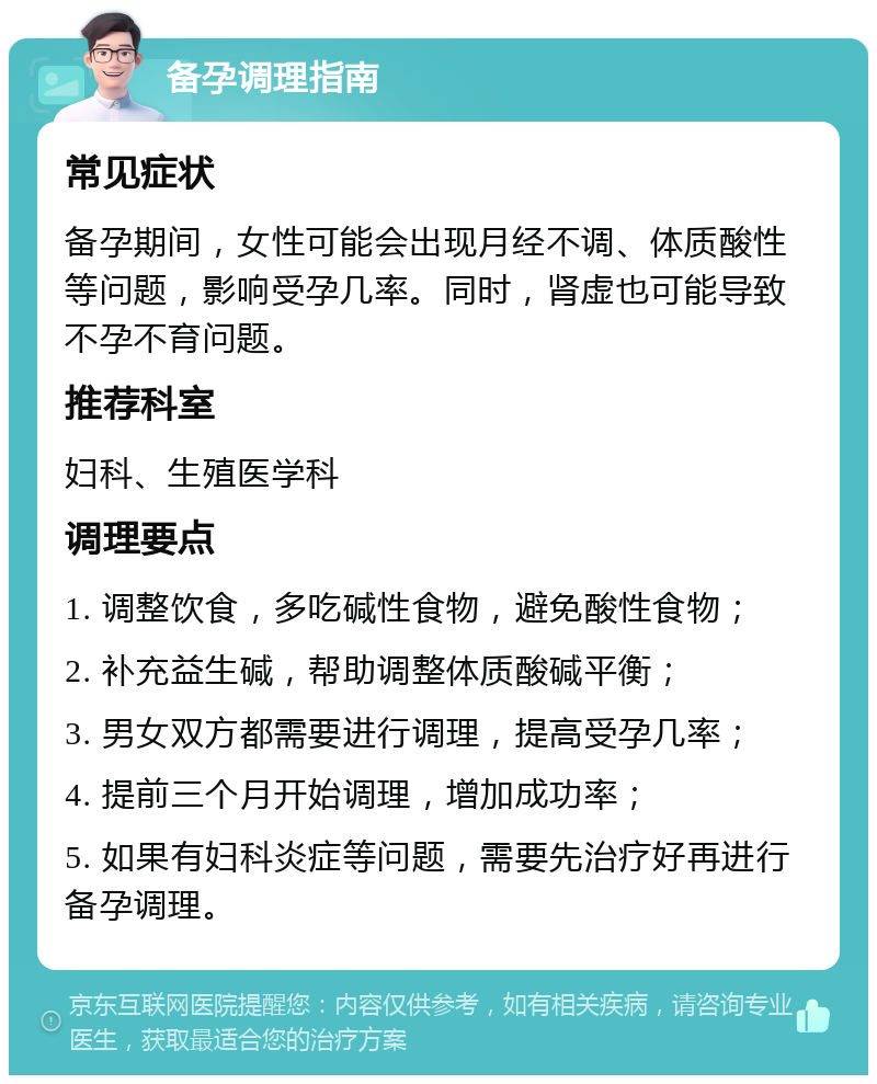 备孕调理指南 常见症状 备孕期间，女性可能会出现月经不调、体质酸性等问题，影响受孕几率。同时，肾虚也可能导致不孕不育问题。 推荐科室 妇科、生殖医学科 调理要点 1. 调整饮食，多吃碱性食物，避免酸性食物； 2. 补充益生碱，帮助调整体质酸碱平衡； 3. 男女双方都需要进行调理，提高受孕几率； 4. 提前三个月开始调理，增加成功率； 5. 如果有妇科炎症等问题，需要先治疗好再进行备孕调理。