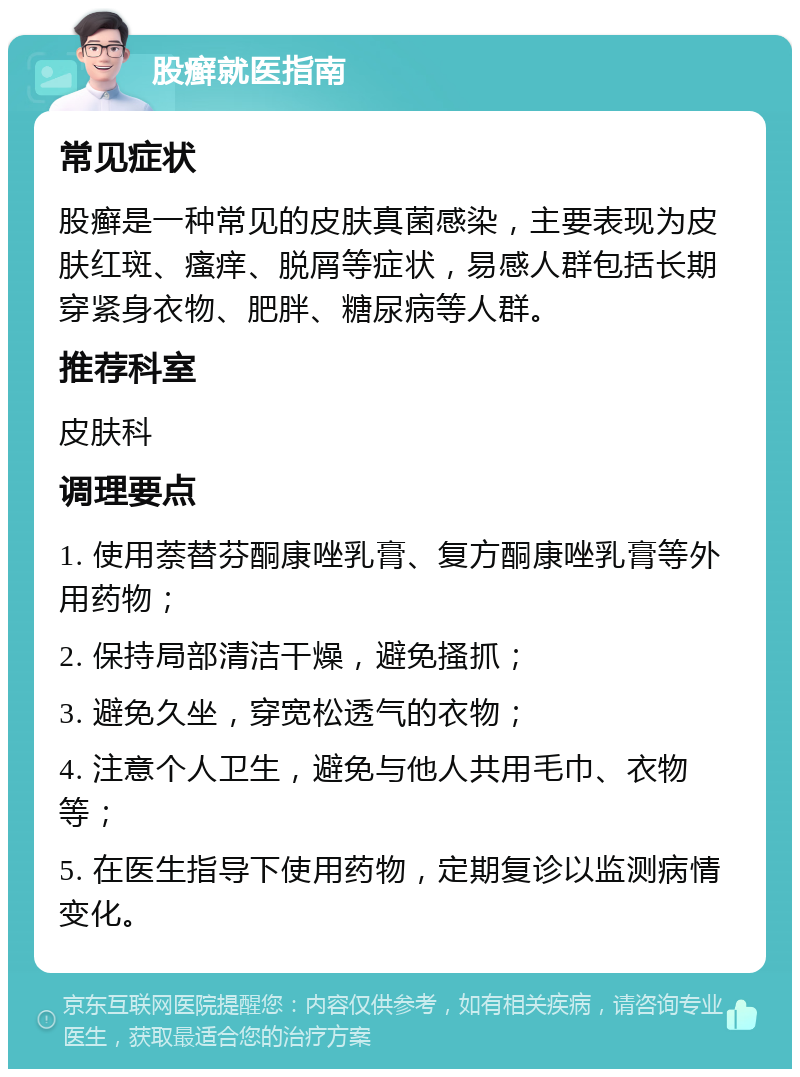 股癣就医指南 常见症状 股癣是一种常见的皮肤真菌感染，主要表现为皮肤红斑、瘙痒、脱屑等症状，易感人群包括长期穿紧身衣物、肥胖、糖尿病等人群。 推荐科室 皮肤科 调理要点 1. 使用萘替芬酮康唑乳膏、复方酮康唑乳膏等外用药物； 2. 保持局部清洁干燥，避免搔抓； 3. 避免久坐，穿宽松透气的衣物； 4. 注意个人卫生，避免与他人共用毛巾、衣物等； 5. 在医生指导下使用药物，定期复诊以监测病情变化。