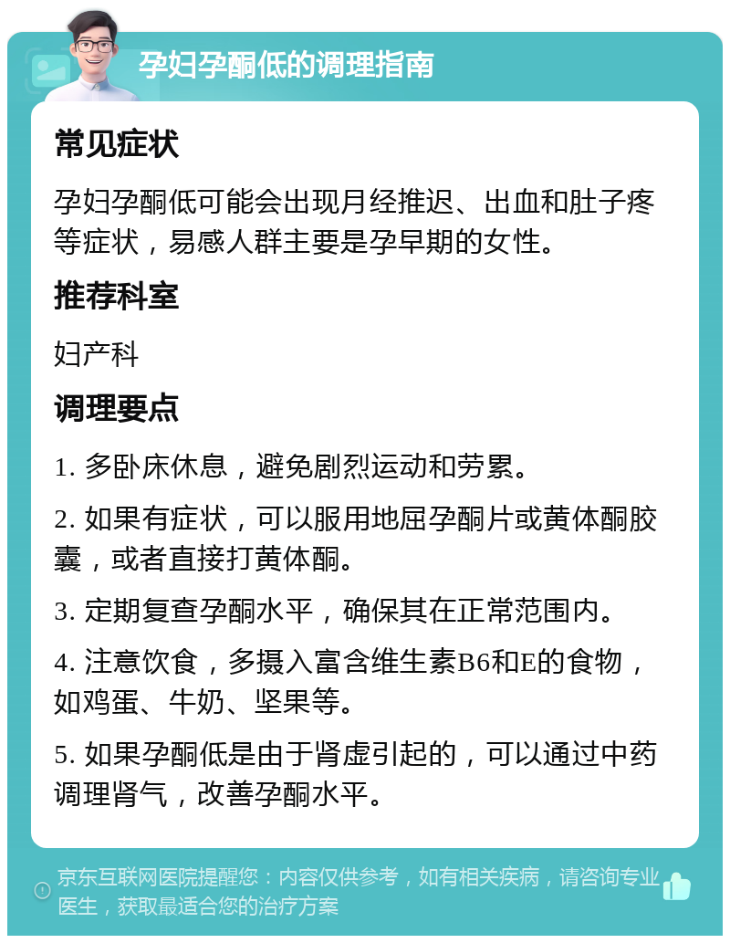 孕妇孕酮低的调理指南 常见症状 孕妇孕酮低可能会出现月经推迟、出血和肚子疼等症状，易感人群主要是孕早期的女性。 推荐科室 妇产科 调理要点 1. 多卧床休息，避免剧烈运动和劳累。 2. 如果有症状，可以服用地屈孕酮片或黄体酮胶囊，或者直接打黄体酮。 3. 定期复查孕酮水平，确保其在正常范围内。 4. 注意饮食，多摄入富含维生素B6和E的食物，如鸡蛋、牛奶、坚果等。 5. 如果孕酮低是由于肾虚引起的，可以通过中药调理肾气，改善孕酮水平。