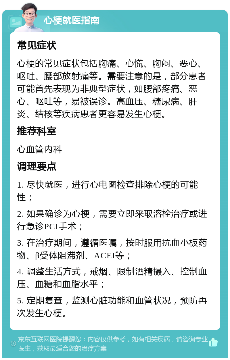 心梗就医指南 常见症状 心梗的常见症状包括胸痛、心慌、胸闷、恶心、呕吐、腰部放射痛等。需要注意的是，部分患者可能首先表现为非典型症状，如腰部疼痛、恶心、呕吐等，易被误诊。高血压、糖尿病、肝炎、结核等疾病患者更容易发生心梗。 推荐科室 心血管内科 调理要点 1. 尽快就医，进行心电图检查排除心梗的可能性； 2. 如果确诊为心梗，需要立即采取溶栓治疗或进行急诊PCI手术； 3. 在治疗期间，遵循医嘱，按时服用抗血小板药物、β受体阻滞剂、ACEI等； 4. 调整生活方式，戒烟、限制酒精摄入、控制血压、血糖和血脂水平； 5. 定期复查，监测心脏功能和血管状况，预防再次发生心梗。