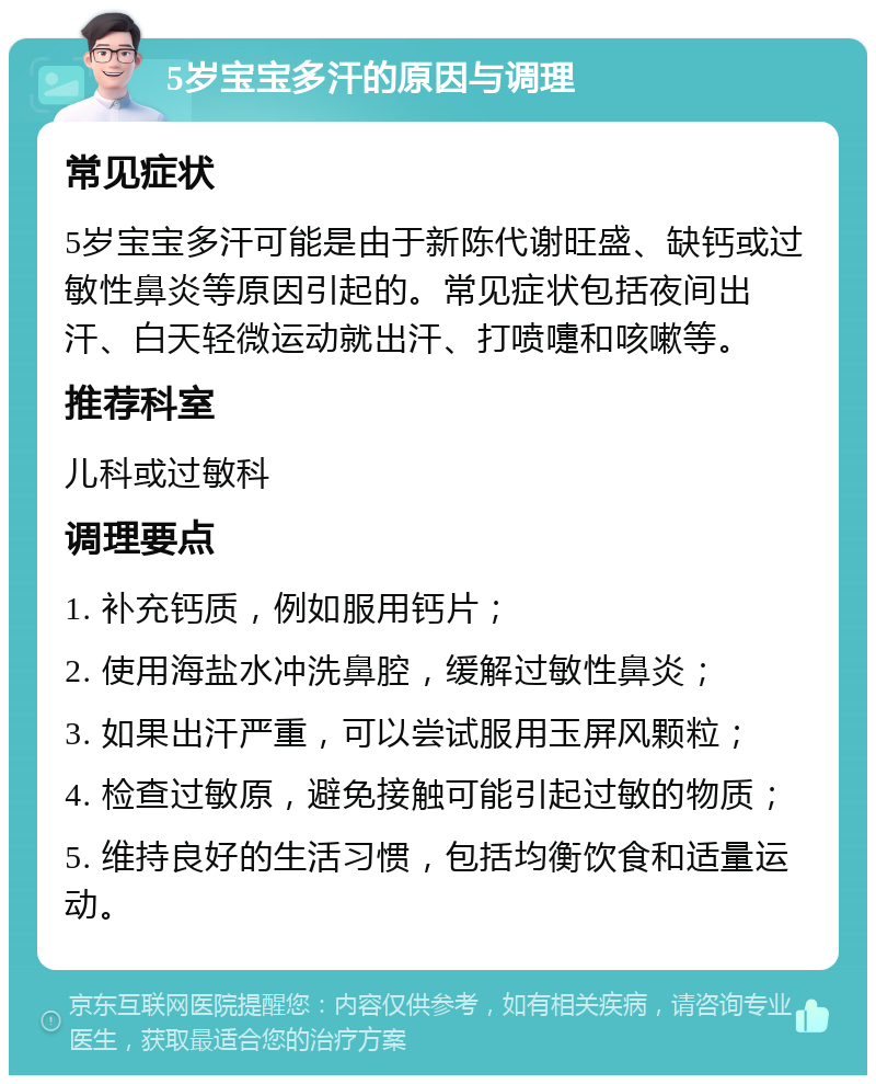 5岁宝宝多汗的原因与调理 常见症状 5岁宝宝多汗可能是由于新陈代谢旺盛、缺钙或过敏性鼻炎等原因引起的。常见症状包括夜间出汗、白天轻微运动就出汗、打喷嚏和咳嗽等。 推荐科室 儿科或过敏科 调理要点 1. 补充钙质，例如服用钙片； 2. 使用海盐水冲洗鼻腔，缓解过敏性鼻炎； 3. 如果出汗严重，可以尝试服用玉屏风颗粒； 4. 检查过敏原，避免接触可能引起过敏的物质； 5. 维持良好的生活习惯，包括均衡饮食和适量运动。