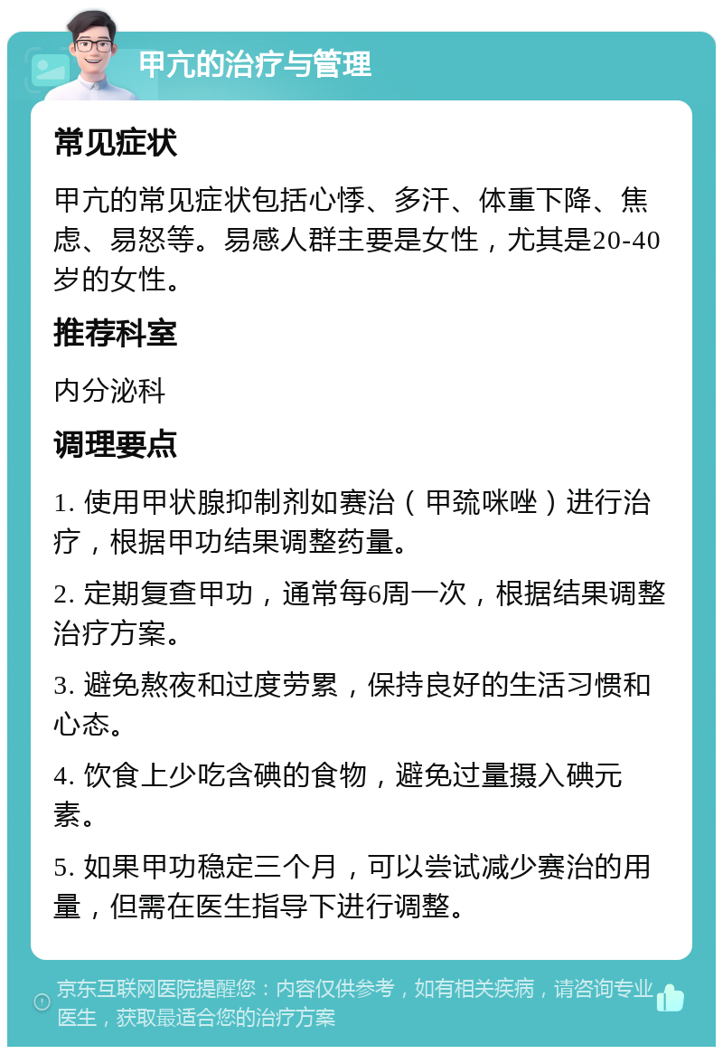 甲亢的治疗与管理 常见症状 甲亢的常见症状包括心悸、多汗、体重下降、焦虑、易怒等。易感人群主要是女性，尤其是20-40岁的女性。 推荐科室 内分泌科 调理要点 1. 使用甲状腺抑制剂如赛治（甲巯咪唑）进行治疗，根据甲功结果调整药量。 2. 定期复查甲功，通常每6周一次，根据结果调整治疗方案。 3. 避免熬夜和过度劳累，保持良好的生活习惯和心态。 4. 饮食上少吃含碘的食物，避免过量摄入碘元素。 5. 如果甲功稳定三个月，可以尝试减少赛治的用量，但需在医生指导下进行调整。