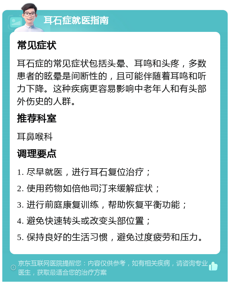 耳石症就医指南 常见症状 耳石症的常见症状包括头晕、耳鸣和头疼，多数患者的眩晕是间断性的，且可能伴随着耳鸣和听力下降。这种疾病更容易影响中老年人和有头部外伤史的人群。 推荐科室 耳鼻喉科 调理要点 1. 尽早就医，进行耳石复位治疗； 2. 使用药物如倍他司汀来缓解症状； 3. 进行前庭康复训练，帮助恢复平衡功能； 4. 避免快速转头或改变头部位置； 5. 保持良好的生活习惯，避免过度疲劳和压力。