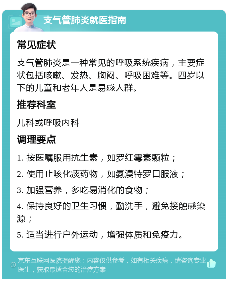 支气管肺炎就医指南 常见症状 支气管肺炎是一种常见的呼吸系统疾病，主要症状包括咳嗽、发热、胸闷、呼吸困难等。四岁以下的儿童和老年人是易感人群。 推荐科室 儿科或呼吸内科 调理要点 1. 按医嘱服用抗生素，如罗红霉素颗粒； 2. 使用止咳化痰药物，如氨溴特罗口服液； 3. 加强营养，多吃易消化的食物； 4. 保持良好的卫生习惯，勤洗手，避免接触感染源； 5. 适当进行户外运动，增强体质和免疫力。