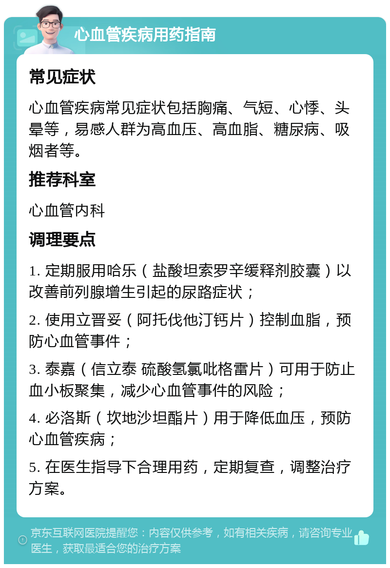 心血管疾病用药指南 常见症状 心血管疾病常见症状包括胸痛、气短、心悸、头晕等，易感人群为高血压、高血脂、糖尿病、吸烟者等。 推荐科室 心血管内科 调理要点 1. 定期服用哈乐（盐酸坦索罗辛缓释剂胶囊）以改善前列腺增生引起的尿路症状； 2. 使用立晋妥（阿托伐他汀钙片）控制血脂，预防心血管事件； 3. 泰嘉（信立泰 硫酸氢氯吡格雷片）可用于防止血小板聚集，减少心血管事件的风险； 4. 必洛斯（坎地沙坦酯片）用于降低血压，预防心血管疾病； 5. 在医生指导下合理用药，定期复查，调整治疗方案。