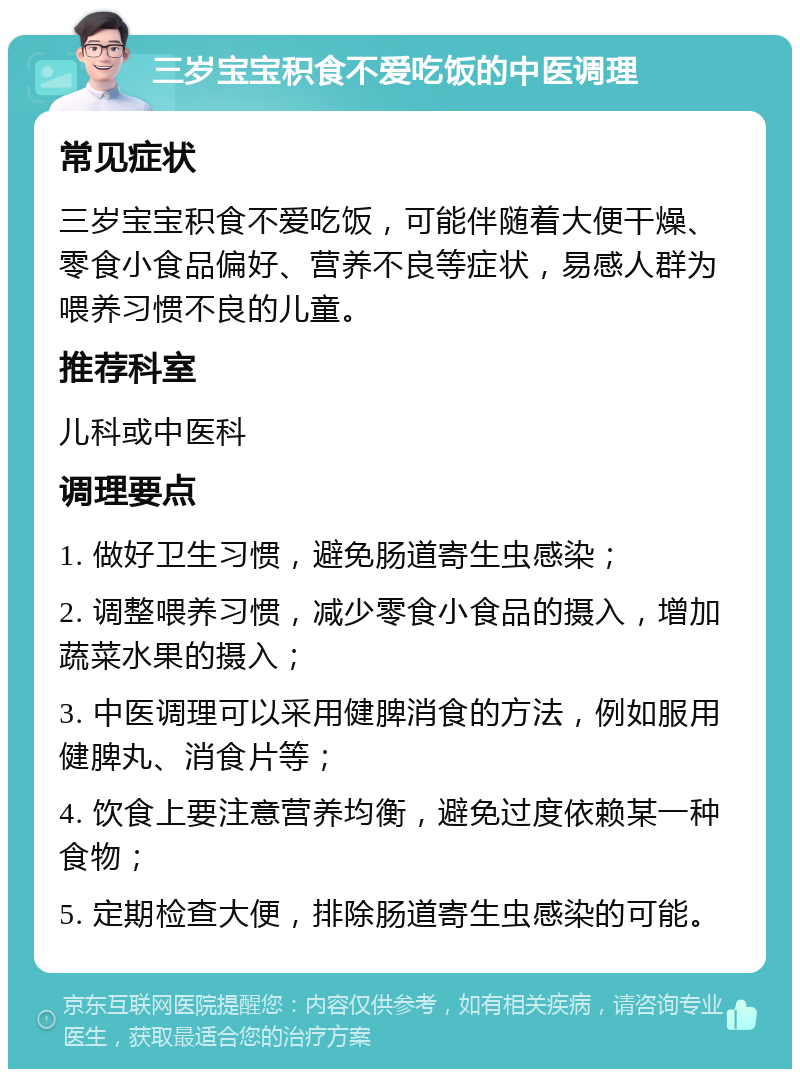 三岁宝宝积食不爱吃饭的中医调理 常见症状 三岁宝宝积食不爱吃饭，可能伴随着大便干燥、零食小食品偏好、营养不良等症状，易感人群为喂养习惯不良的儿童。 推荐科室 儿科或中医科 调理要点 1. 做好卫生习惯，避免肠道寄生虫感染； 2. 调整喂养习惯，减少零食小食品的摄入，增加蔬菜水果的摄入； 3. 中医调理可以采用健脾消食的方法，例如服用健脾丸、消食片等； 4. 饮食上要注意营养均衡，避免过度依赖某一种食物； 5. 定期检查大便，排除肠道寄生虫感染的可能。