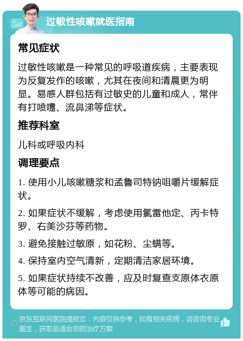 过敏性咳嗽就医指南 常见症状 过敏性咳嗽是一种常见的呼吸道疾病，主要表现为反复发作的咳嗽，尤其在夜间和清晨更为明显。易感人群包括有过敏史的儿童和成人，常伴有打喷嚏、流鼻涕等症状。 推荐科室 儿科或呼吸内科 调理要点 1. 使用小儿咳嗽糖浆和孟鲁司特钠咀嚼片缓解症状。 2. 如果症状不缓解，考虑使用氯雷他定、丙卡特罗、右美沙芬等药物。 3. 避免接触过敏原，如花粉、尘螨等。 4. 保持室内空气清新，定期清洁家居环境。 5. 如果症状持续不改善，应及时复查支原体衣原体等可能的病因。