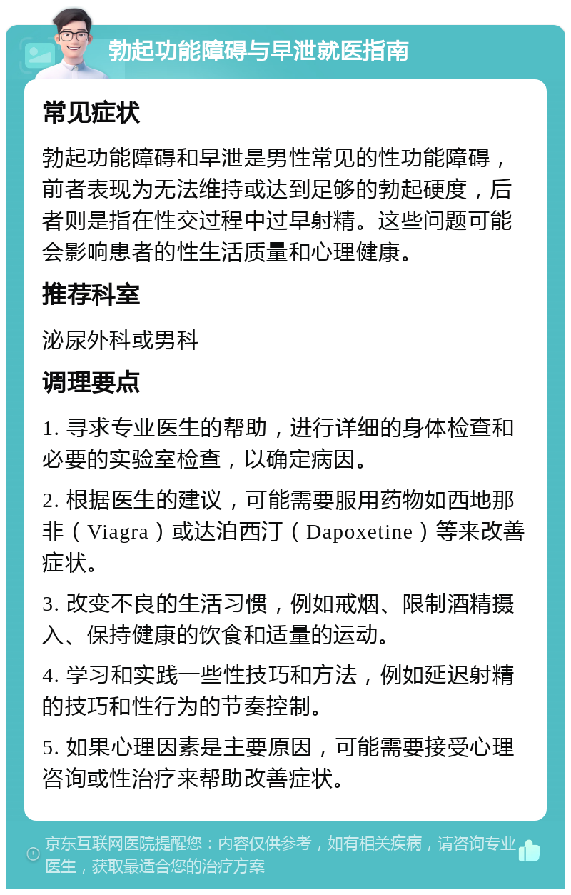 勃起功能障碍与早泄就医指南 常见症状 勃起功能障碍和早泄是男性常见的性功能障碍，前者表现为无法维持或达到足够的勃起硬度，后者则是指在性交过程中过早射精。这些问题可能会影响患者的性生活质量和心理健康。 推荐科室 泌尿外科或男科 调理要点 1. 寻求专业医生的帮助，进行详细的身体检查和必要的实验室检查，以确定病因。 2. 根据医生的建议，可能需要服用药物如西地那非（Viagra）或达泊西汀（Dapoxetine）等来改善症状。 3. 改变不良的生活习惯，例如戒烟、限制酒精摄入、保持健康的饮食和适量的运动。 4. 学习和实践一些性技巧和方法，例如延迟射精的技巧和性行为的节奏控制。 5. 如果心理因素是主要原因，可能需要接受心理咨询或性治疗来帮助改善症状。