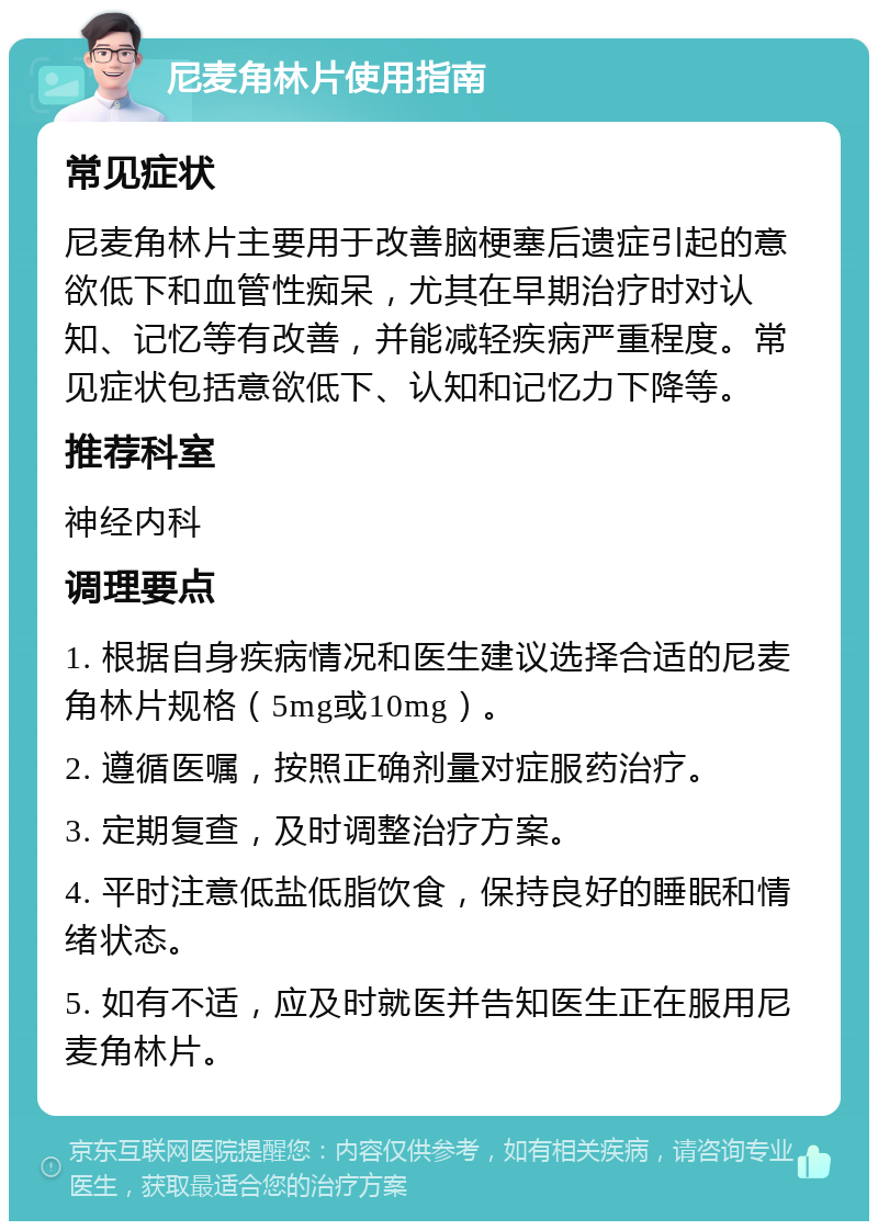 尼麦角林片使用指南 常见症状 尼麦角林片主要用于改善脑梗塞后遗症引起的意欲低下和血管性痴呆，尤其在早期治疗时对认知、记忆等有改善，并能减轻疾病严重程度。常见症状包括意欲低下、认知和记忆力下降等。 推荐科室 神经内科 调理要点 1. 根据自身疾病情况和医生建议选择合适的尼麦角林片规格（5mg或10mg）。 2. 遵循医嘱，按照正确剂量对症服药治疗。 3. 定期复查，及时调整治疗方案。 4. 平时注意低盐低脂饮食，保持良好的睡眠和情绪状态。 5. 如有不适，应及时就医并告知医生正在服用尼麦角林片。