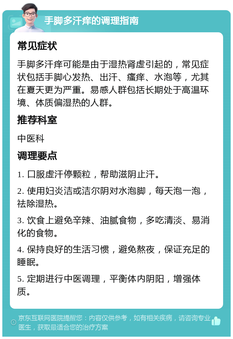 手脚多汗痒的调理指南 常见症状 手脚多汗痒可能是由于湿热肾虚引起的，常见症状包括手脚心发热、出汗、瘙痒、水泡等，尤其在夏天更为严重。易感人群包括长期处于高温环境、体质偏湿热的人群。 推荐科室 中医科 调理要点 1. 口服虚汗停颗粒，帮助滋阴止汗。 2. 使用妇炎洁或洁尔阴对水泡脚，每天泡一泡，祛除湿热。 3. 饮食上避免辛辣、油腻食物，多吃清淡、易消化的食物。 4. 保持良好的生活习惯，避免熬夜，保证充足的睡眠。 5. 定期进行中医调理，平衡体内阴阳，增强体质。