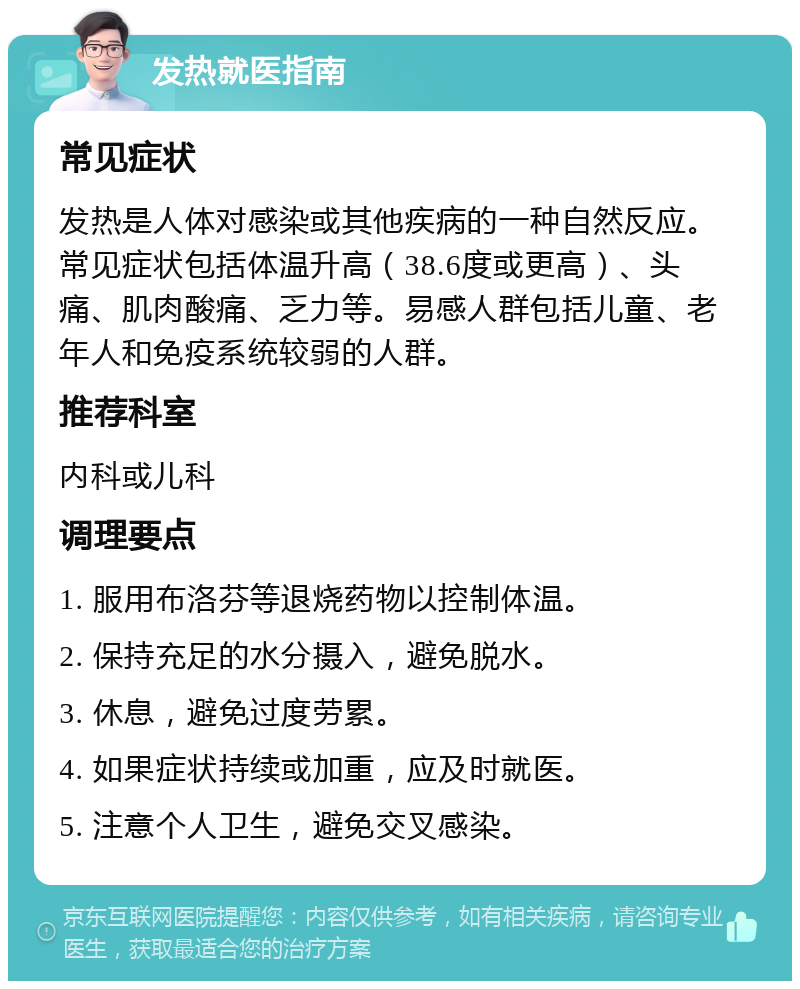 发热就医指南 常见症状 发热是人体对感染或其他疾病的一种自然反应。常见症状包括体温升高（38.6度或更高）、头痛、肌肉酸痛、乏力等。易感人群包括儿童、老年人和免疫系统较弱的人群。 推荐科室 内科或儿科 调理要点 1. 服用布洛芬等退烧药物以控制体温。 2. 保持充足的水分摄入，避免脱水。 3. 休息，避免过度劳累。 4. 如果症状持续或加重，应及时就医。 5. 注意个人卫生，避免交叉感染。