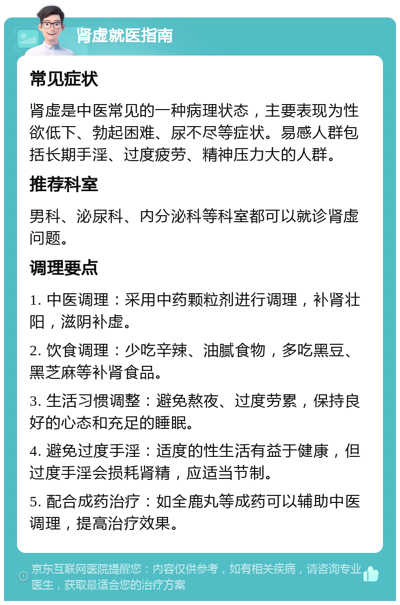 肾虚就医指南 常见症状 肾虚是中医常见的一种病理状态，主要表现为性欲低下、勃起困难、尿不尽等症状。易感人群包括长期手淫、过度疲劳、精神压力大的人群。 推荐科室 男科、泌尿科、内分泌科等科室都可以就诊肾虚问题。 调理要点 1. 中医调理：采用中药颗粒剂进行调理，补肾壮阳，滋阴补虚。 2. 饮食调理：少吃辛辣、油腻食物，多吃黑豆、黑芝麻等补肾食品。 3. 生活习惯调整：避免熬夜、过度劳累，保持良好的心态和充足的睡眠。 4. 避免过度手淫：适度的性生活有益于健康，但过度手淫会损耗肾精，应适当节制。 5. 配合成药治疗：如全鹿丸等成药可以辅助中医调理，提高治疗效果。