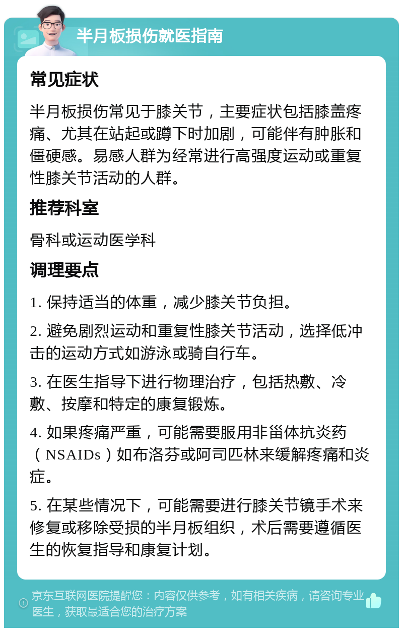 半月板损伤就医指南 常见症状 半月板损伤常见于膝关节，主要症状包括膝盖疼痛、尤其在站起或蹲下时加剧，可能伴有肿胀和僵硬感。易感人群为经常进行高强度运动或重复性膝关节活动的人群。 推荐科室 骨科或运动医学科 调理要点 1. 保持适当的体重，减少膝关节负担。 2. 避免剧烈运动和重复性膝关节活动，选择低冲击的运动方式如游泳或骑自行车。 3. 在医生指导下进行物理治疗，包括热敷、冷敷、按摩和特定的康复锻炼。 4. 如果疼痛严重，可能需要服用非甾体抗炎药（NSAIDs）如布洛芬或阿司匹林来缓解疼痛和炎症。 5. 在某些情况下，可能需要进行膝关节镜手术来修复或移除受损的半月板组织，术后需要遵循医生的恢复指导和康复计划。