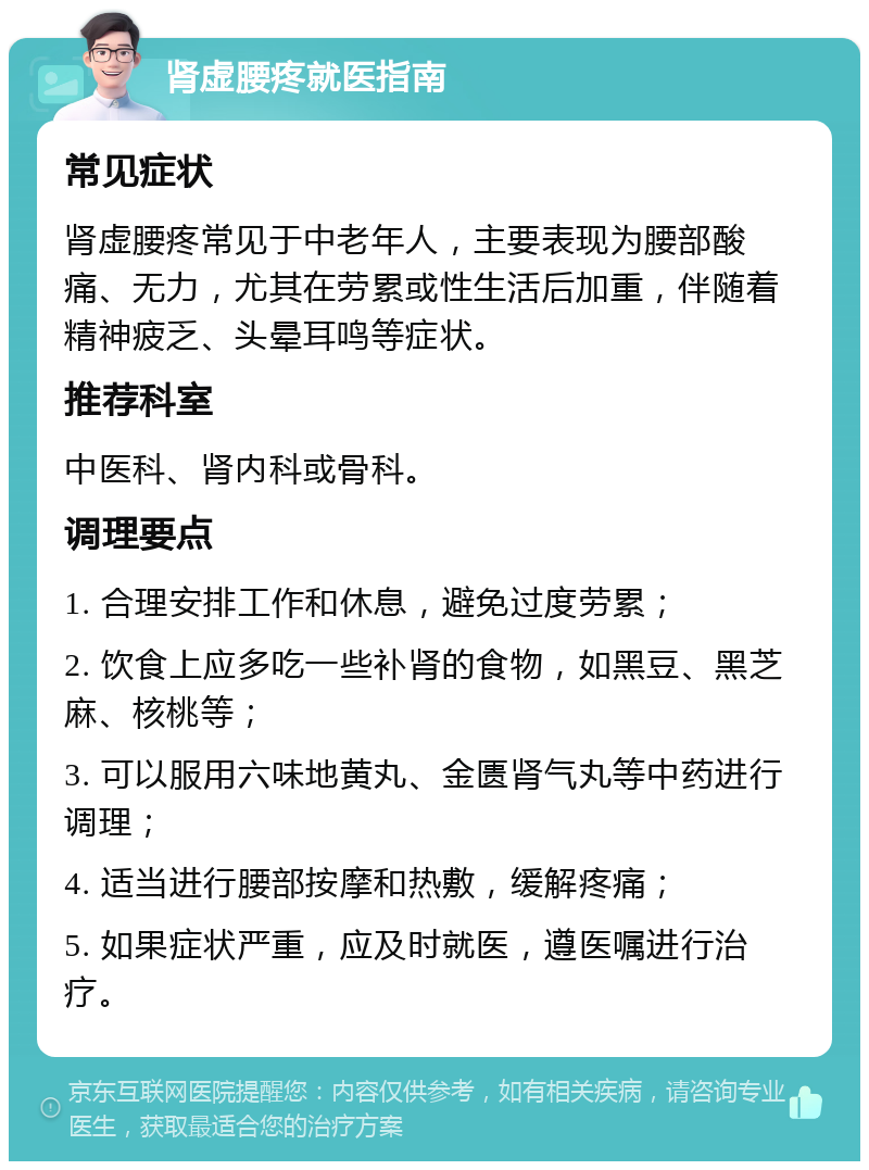 肾虚腰疼就医指南 常见症状 肾虚腰疼常见于中老年人，主要表现为腰部酸痛、无力，尤其在劳累或性生活后加重，伴随着精神疲乏、头晕耳鸣等症状。 推荐科室 中医科、肾内科或骨科。 调理要点 1. 合理安排工作和休息，避免过度劳累； 2. 饮食上应多吃一些补肾的食物，如黑豆、黑芝麻、核桃等； 3. 可以服用六味地黄丸、金匮肾气丸等中药进行调理； 4. 适当进行腰部按摩和热敷，缓解疼痛； 5. 如果症状严重，应及时就医，遵医嘱进行治疗。