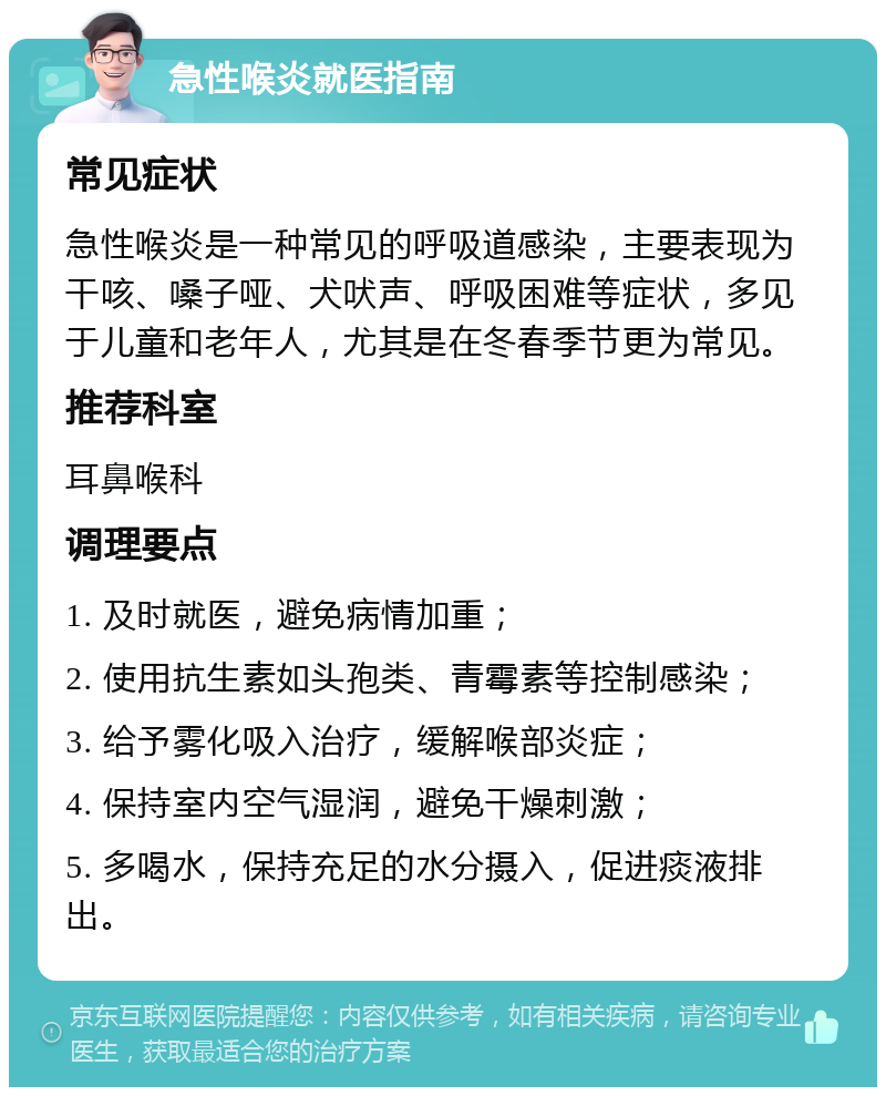 急性喉炎就医指南 常见症状 急性喉炎是一种常见的呼吸道感染，主要表现为干咳、嗓子哑、犬吠声、呼吸困难等症状，多见于儿童和老年人，尤其是在冬春季节更为常见。 推荐科室 耳鼻喉科 调理要点 1. 及时就医，避免病情加重； 2. 使用抗生素如头孢类、青霉素等控制感染； 3. 给予雾化吸入治疗，缓解喉部炎症； 4. 保持室内空气湿润，避免干燥刺激； 5. 多喝水，保持充足的水分摄入，促进痰液排出。