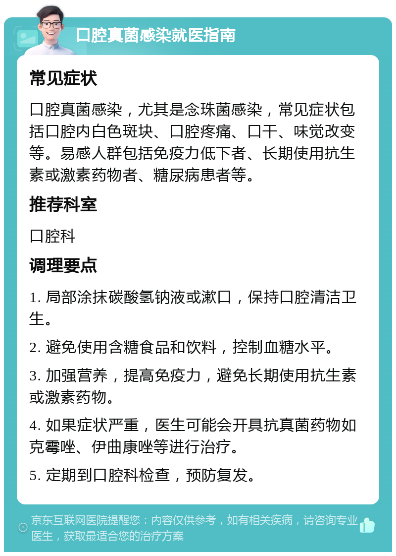 口腔真菌感染就医指南 常见症状 口腔真菌感染，尤其是念珠菌感染，常见症状包括口腔内白色斑块、口腔疼痛、口干、味觉改变等。易感人群包括免疫力低下者、长期使用抗生素或激素药物者、糖尿病患者等。 推荐科室 口腔科 调理要点 1. 局部涂抹碳酸氢钠液或漱口，保持口腔清洁卫生。 2. 避免使用含糖食品和饮料，控制血糖水平。 3. 加强营养，提高免疫力，避免长期使用抗生素或激素药物。 4. 如果症状严重，医生可能会开具抗真菌药物如克霉唑、伊曲康唑等进行治疗。 5. 定期到口腔科检查，预防复发。