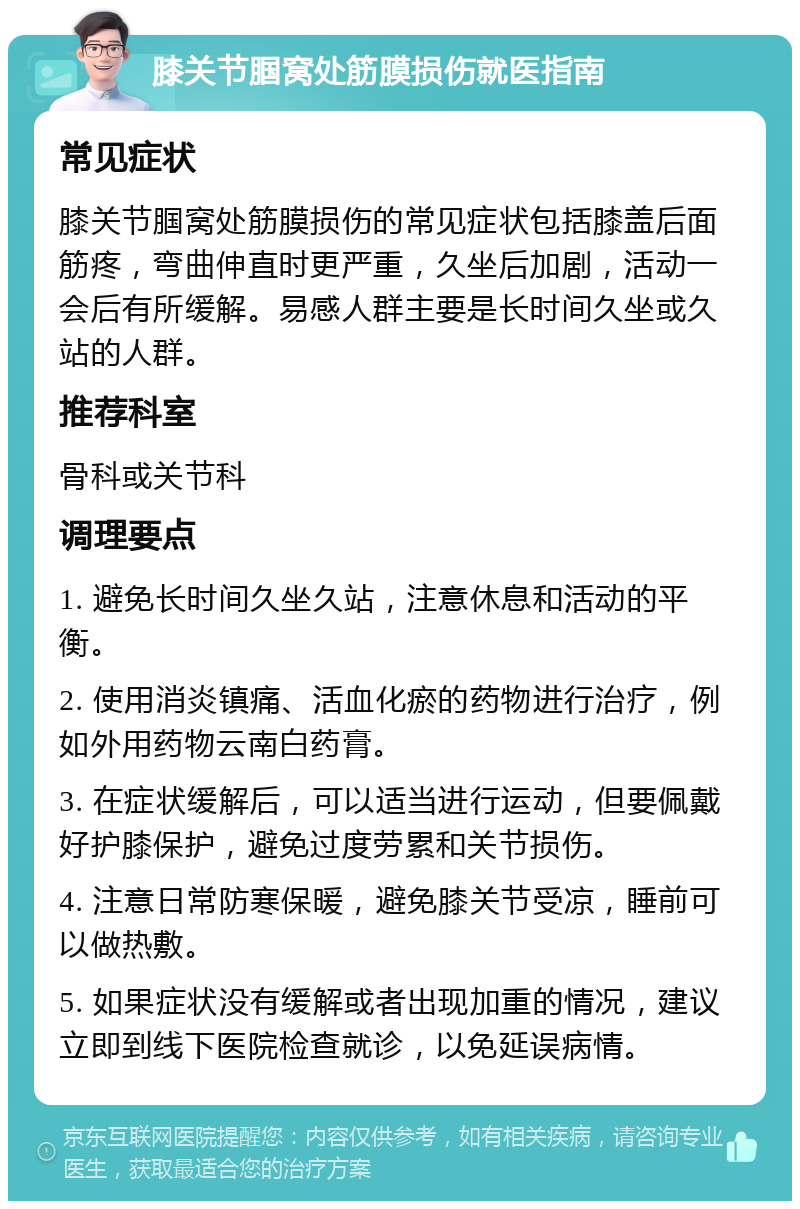 膝关节腘窝处筋膜损伤就医指南 常见症状 膝关节腘窝处筋膜损伤的常见症状包括膝盖后面筋疼，弯曲伸直时更严重，久坐后加剧，活动一会后有所缓解。易感人群主要是长时间久坐或久站的人群。 推荐科室 骨科或关节科 调理要点 1. 避免长时间久坐久站，注意休息和活动的平衡。 2. 使用消炎镇痛、活血化瘀的药物进行治疗，例如外用药物云南白药膏。 3. 在症状缓解后，可以适当进行运动，但要佩戴好护膝保护，避免过度劳累和关节损伤。 4. 注意日常防寒保暖，避免膝关节受凉，睡前可以做热敷。 5. 如果症状没有缓解或者出现加重的情况，建议立即到线下医院检查就诊，以免延误病情。