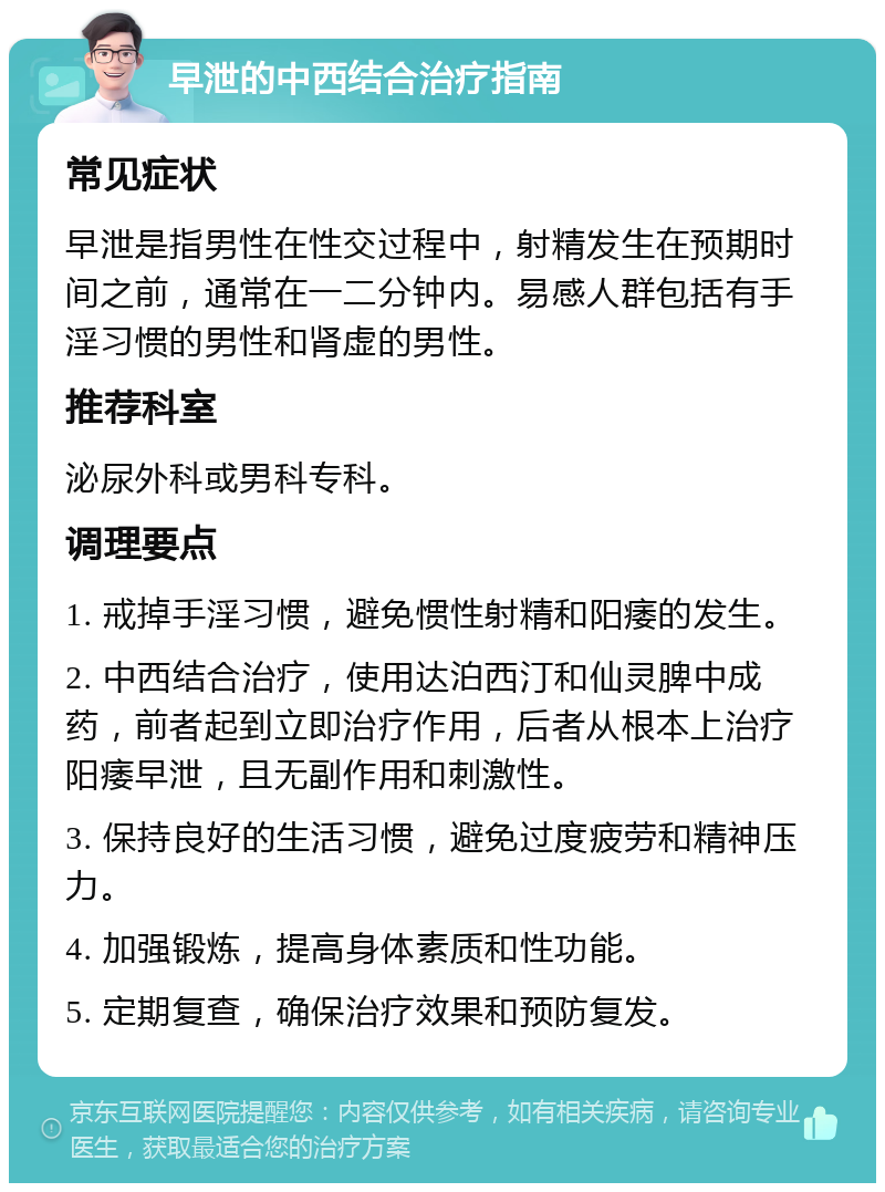 早泄的中西结合治疗指南 常见症状 早泄是指男性在性交过程中，射精发生在预期时间之前，通常在一二分钟内。易感人群包括有手淫习惯的男性和肾虚的男性。 推荐科室 泌尿外科或男科专科。 调理要点 1. 戒掉手淫习惯，避免惯性射精和阳痿的发生。 2. 中西结合治疗，使用达泊西汀和仙灵脾中成药，前者起到立即治疗作用，后者从根本上治疗阳痿早泄，且无副作用和刺激性。 3. 保持良好的生活习惯，避免过度疲劳和精神压力。 4. 加强锻炼，提高身体素质和性功能。 5. 定期复查，确保治疗效果和预防复发。