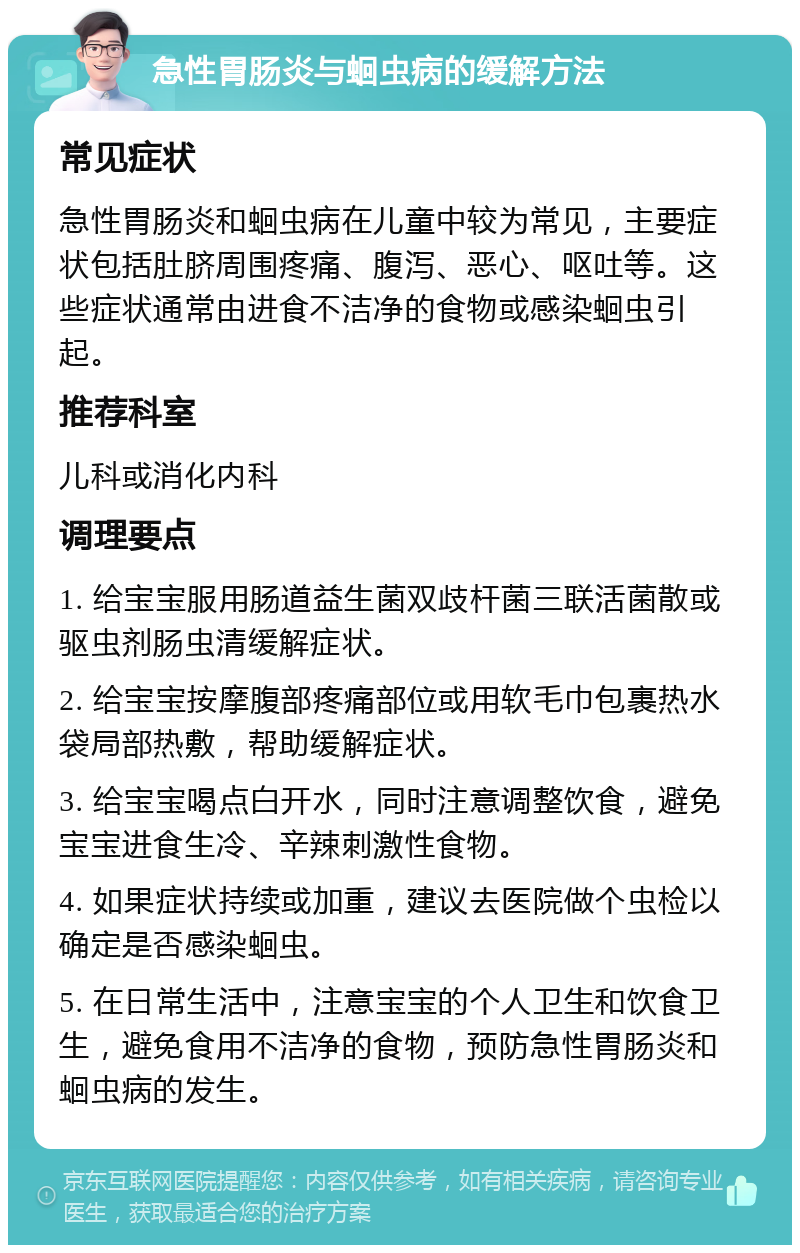 急性胃肠炎与蛔虫病的缓解方法 常见症状 急性胃肠炎和蛔虫病在儿童中较为常见，主要症状包括肚脐周围疼痛、腹泻、恶心、呕吐等。这些症状通常由进食不洁净的食物或感染蛔虫引起。 推荐科室 儿科或消化内科 调理要点 1. 给宝宝服用肠道益生菌双歧杆菌三联活菌散或驱虫剂肠虫清缓解症状。 2. 给宝宝按摩腹部疼痛部位或用软毛巾包裹热水袋局部热敷，帮助缓解症状。 3. 给宝宝喝点白开水，同时注意调整饮食，避免宝宝进食生冷、辛辣刺激性食物。 4. 如果症状持续或加重，建议去医院做个虫检以确定是否感染蛔虫。 5. 在日常生活中，注意宝宝的个人卫生和饮食卫生，避免食用不洁净的食物，预防急性胃肠炎和蛔虫病的发生。