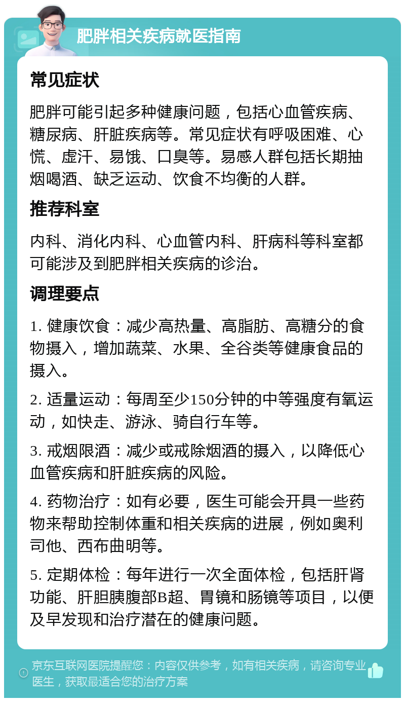 肥胖相关疾病就医指南 常见症状 肥胖可能引起多种健康问题，包括心血管疾病、糖尿病、肝脏疾病等。常见症状有呼吸困难、心慌、虚汗、易饿、口臭等。易感人群包括长期抽烟喝酒、缺乏运动、饮食不均衡的人群。 推荐科室 内科、消化内科、心血管内科、肝病科等科室都可能涉及到肥胖相关疾病的诊治。 调理要点 1. 健康饮食：减少高热量、高脂肪、高糖分的食物摄入，增加蔬菜、水果、全谷类等健康食品的摄入。 2. 适量运动：每周至少150分钟的中等强度有氧运动，如快走、游泳、骑自行车等。 3. 戒烟限酒：减少或戒除烟酒的摄入，以降低心血管疾病和肝脏疾病的风险。 4. 药物治疗：如有必要，医生可能会开具一些药物来帮助控制体重和相关疾病的进展，例如奥利司他、西布曲明等。 5. 定期体检：每年进行一次全面体检，包括肝肾功能、肝胆胰腹部B超、胃镜和肠镜等项目，以便及早发现和治疗潜在的健康问题。