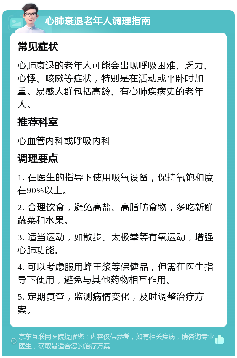 心肺衰退老年人调理指南 常见症状 心肺衰退的老年人可能会出现呼吸困难、乏力、心悸、咳嗽等症状，特别是在活动或平卧时加重。易感人群包括高龄、有心肺疾病史的老年人。 推荐科室 心血管内科或呼吸内科 调理要点 1. 在医生的指导下使用吸氧设备，保持氧饱和度在90%以上。 2. 合理饮食，避免高盐、高脂肪食物，多吃新鲜蔬菜和水果。 3. 适当运动，如散步、太极拳等有氧运动，增强心肺功能。 4. 可以考虑服用蜂王浆等保健品，但需在医生指导下使用，避免与其他药物相互作用。 5. 定期复查，监测病情变化，及时调整治疗方案。