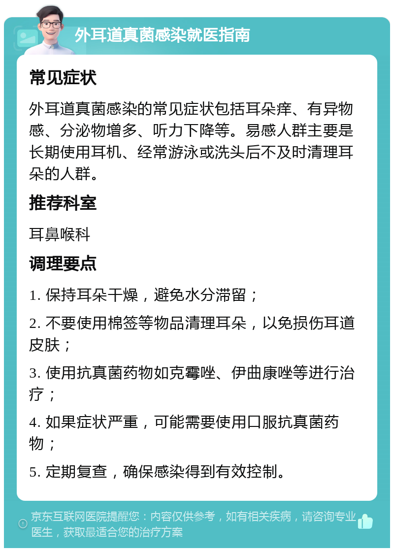 外耳道真菌感染就医指南 常见症状 外耳道真菌感染的常见症状包括耳朵痒、有异物感、分泌物增多、听力下降等。易感人群主要是长期使用耳机、经常游泳或洗头后不及时清理耳朵的人群。 推荐科室 耳鼻喉科 调理要点 1. 保持耳朵干燥，避免水分滞留； 2. 不要使用棉签等物品清理耳朵，以免损伤耳道皮肤； 3. 使用抗真菌药物如克霉唑、伊曲康唑等进行治疗； 4. 如果症状严重，可能需要使用口服抗真菌药物； 5. 定期复查，确保感染得到有效控制。