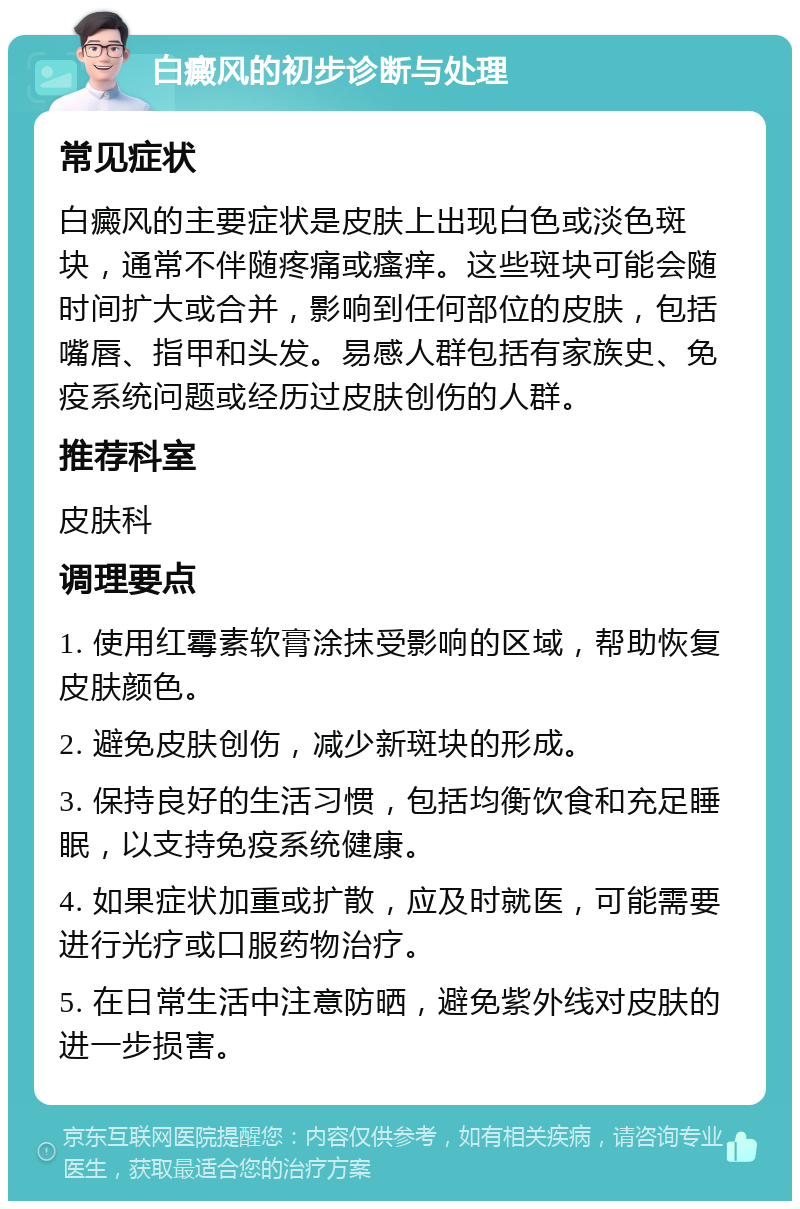 白癜风的初步诊断与处理 常见症状 白癜风的主要症状是皮肤上出现白色或淡色斑块，通常不伴随疼痛或瘙痒。这些斑块可能会随时间扩大或合并，影响到任何部位的皮肤，包括嘴唇、指甲和头发。易感人群包括有家族史、免疫系统问题或经历过皮肤创伤的人群。 推荐科室 皮肤科 调理要点 1. 使用红霉素软膏涂抹受影响的区域，帮助恢复皮肤颜色。 2. 避免皮肤创伤，减少新斑块的形成。 3. 保持良好的生活习惯，包括均衡饮食和充足睡眠，以支持免疫系统健康。 4. 如果症状加重或扩散，应及时就医，可能需要进行光疗或口服药物治疗。 5. 在日常生活中注意防晒，避免紫外线对皮肤的进一步损害。