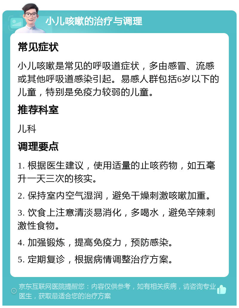 小儿咳嗽的治疗与调理 常见症状 小儿咳嗽是常见的呼吸道症状，多由感冒、流感或其他呼吸道感染引起。易感人群包括6岁以下的儿童，特别是免疫力较弱的儿童。 推荐科室 儿科 调理要点 1. 根据医生建议，使用适量的止咳药物，如五毫升一天三次的核实。 2. 保持室内空气湿润，避免干燥刺激咳嗽加重。 3. 饮食上注意清淡易消化，多喝水，避免辛辣刺激性食物。 4. 加强锻炼，提高免疫力，预防感染。 5. 定期复诊，根据病情调整治疗方案。