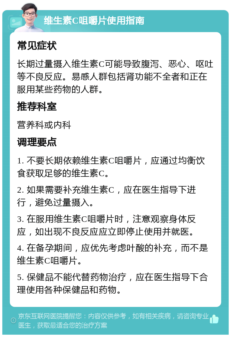 维生素C咀嚼片使用指南 常见症状 长期过量摄入维生素C可能导致腹泻、恶心、呕吐等不良反应。易感人群包括肾功能不全者和正在服用某些药物的人群。 推荐科室 营养科或内科 调理要点 1. 不要长期依赖维生素C咀嚼片，应通过均衡饮食获取足够的维生素C。 2. 如果需要补充维生素C，应在医生指导下进行，避免过量摄入。 3. 在服用维生素C咀嚼片时，注意观察身体反应，如出现不良反应应立即停止使用并就医。 4. 在备孕期间，应优先考虑叶酸的补充，而不是维生素C咀嚼片。 5. 保健品不能代替药物治疗，应在医生指导下合理使用各种保健品和药物。