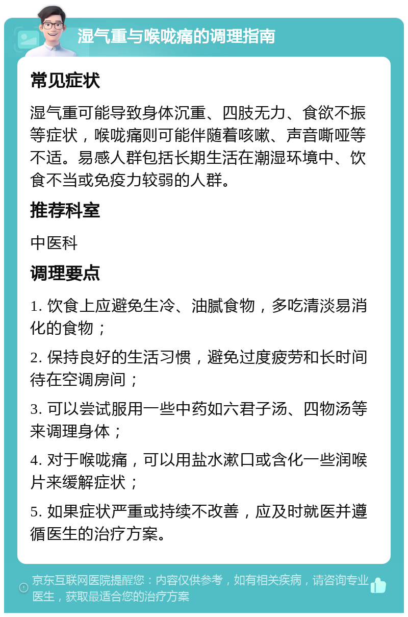 湿气重与喉咙痛的调理指南 常见症状 湿气重可能导致身体沉重、四肢无力、食欲不振等症状，喉咙痛则可能伴随着咳嗽、声音嘶哑等不适。易感人群包括长期生活在潮湿环境中、饮食不当或免疫力较弱的人群。 推荐科室 中医科 调理要点 1. 饮食上应避免生冷、油腻食物，多吃清淡易消化的食物； 2. 保持良好的生活习惯，避免过度疲劳和长时间待在空调房间； 3. 可以尝试服用一些中药如六君子汤、四物汤等来调理身体； 4. 对于喉咙痛，可以用盐水漱口或含化一些润喉片来缓解症状； 5. 如果症状严重或持续不改善，应及时就医并遵循医生的治疗方案。