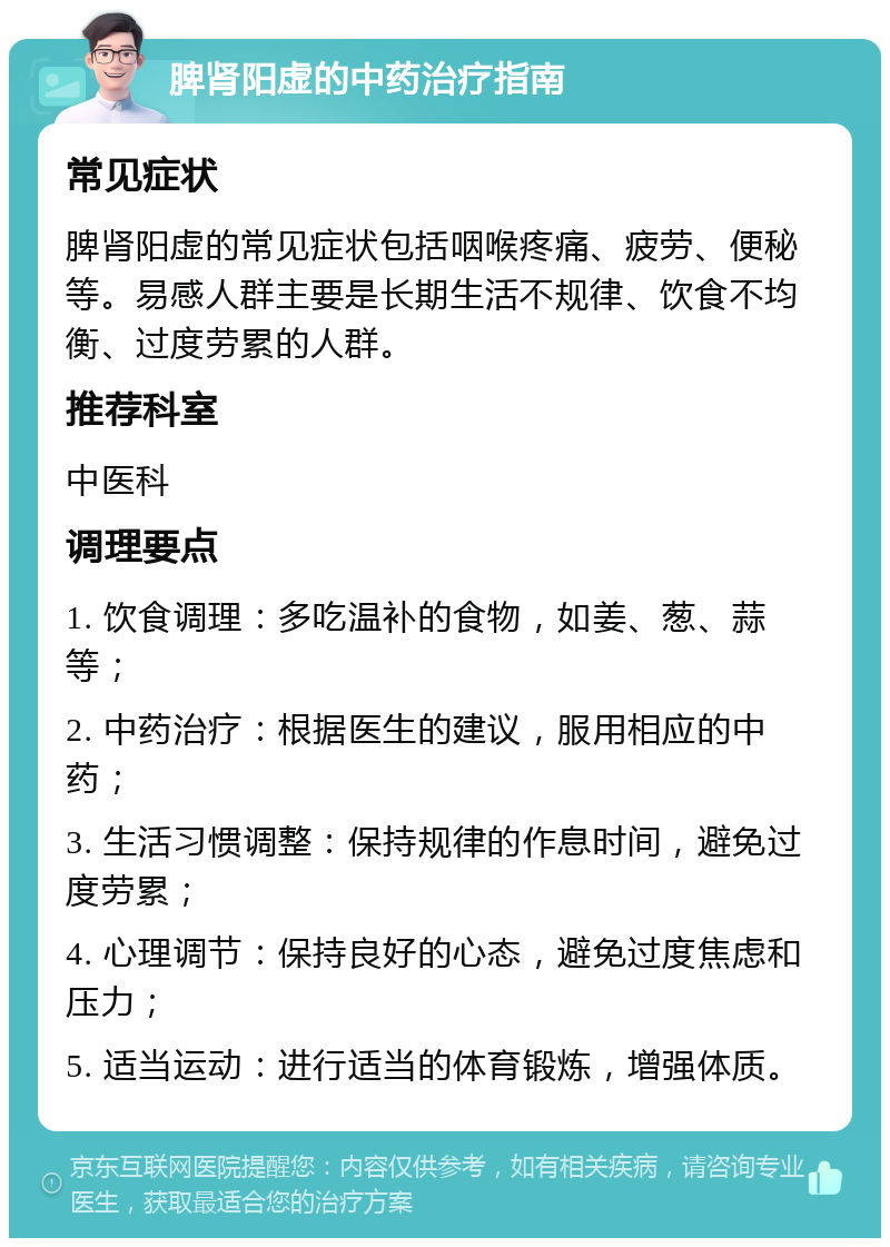 脾肾阳虚的中药治疗指南 常见症状 脾肾阳虚的常见症状包括咽喉疼痛、疲劳、便秘等。易感人群主要是长期生活不规律、饮食不均衡、过度劳累的人群。 推荐科室 中医科 调理要点 1. 饮食调理：多吃温补的食物，如姜、葱、蒜等； 2. 中药治疗：根据医生的建议，服用相应的中药； 3. 生活习惯调整：保持规律的作息时间，避免过度劳累； 4. 心理调节：保持良好的心态，避免过度焦虑和压力； 5. 适当运动：进行适当的体育锻炼，增强体质。