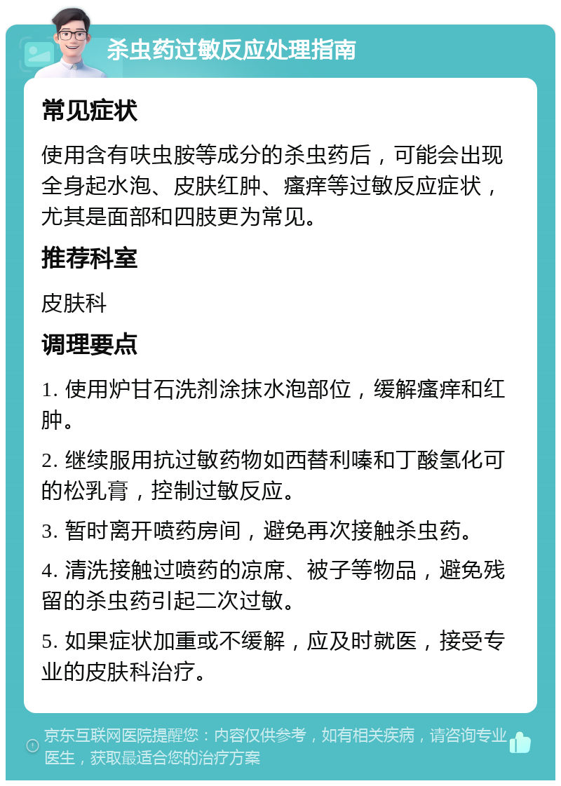 杀虫药过敏反应处理指南 常见症状 使用含有呋虫胺等成分的杀虫药后，可能会出现全身起水泡、皮肤红肿、瘙痒等过敏反应症状，尤其是面部和四肢更为常见。 推荐科室 皮肤科 调理要点 1. 使用炉甘石洗剂涂抹水泡部位，缓解瘙痒和红肿。 2. 继续服用抗过敏药物如西替利嗪和丁酸氢化可的松乳膏，控制过敏反应。 3. 暂时离开喷药房间，避免再次接触杀虫药。 4. 清洗接触过喷药的凉席、被子等物品，避免残留的杀虫药引起二次过敏。 5. 如果症状加重或不缓解，应及时就医，接受专业的皮肤科治疗。