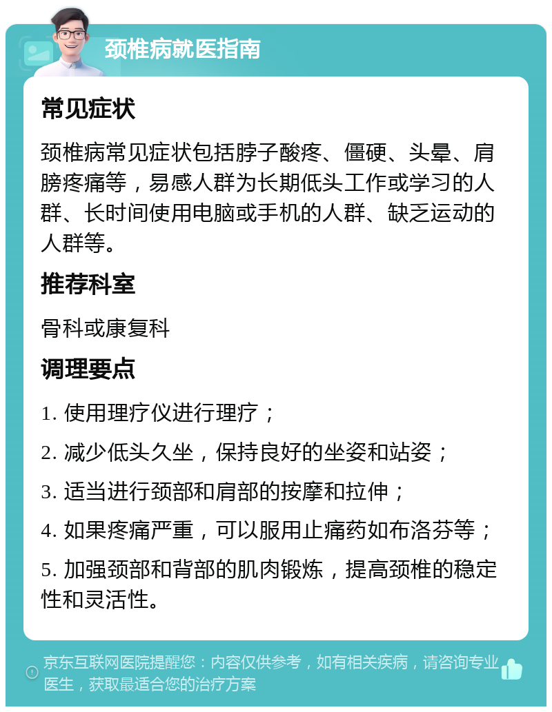 颈椎病就医指南 常见症状 颈椎病常见症状包括脖子酸疼、僵硬、头晕、肩膀疼痛等，易感人群为长期低头工作或学习的人群、长时间使用电脑或手机的人群、缺乏运动的人群等。 推荐科室 骨科或康复科 调理要点 1. 使用理疗仪进行理疗； 2. 减少低头久坐，保持良好的坐姿和站姿； 3. 适当进行颈部和肩部的按摩和拉伸； 4. 如果疼痛严重，可以服用止痛药如布洛芬等； 5. 加强颈部和背部的肌肉锻炼，提高颈椎的稳定性和灵活性。