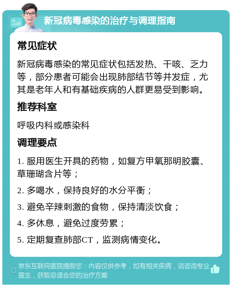 新冠病毒感染的治疗与调理指南 常见症状 新冠病毒感染的常见症状包括发热、干咳、乏力等，部分患者可能会出现肺部结节等并发症，尤其是老年人和有基础疾病的人群更易受到影响。 推荐科室 呼吸内科或感染科 调理要点 1. 服用医生开具的药物，如复方甲氧那明胶囊、草珊瑚含片等； 2. 多喝水，保持良好的水分平衡； 3. 避免辛辣刺激的食物，保持清淡饮食； 4. 多休息，避免过度劳累； 5. 定期复查肺部CT，监测病情变化。