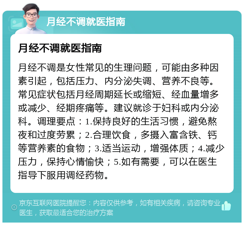 月经不调就医指南 月经不调就医指南 月经不调是女性常见的生理问题，可能由多种因素引起，包括压力、内分泌失调、营养不良等。常见症状包括月经周期延长或缩短、经血量增多或减少、经期疼痛等。建议就诊于妇科或内分泌科。调理要点：1.保持良好的生活习惯，避免熬夜和过度劳累；2.合理饮食，多摄入富含铁、钙等营养素的食物；3.适当运动，增强体质；4.减少压力，保持心情愉快；5.如有需要，可以在医生指导下服用调经药物。