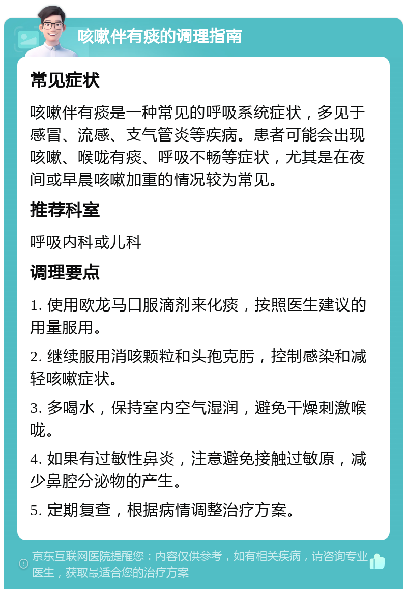 咳嗽伴有痰的调理指南 常见症状 咳嗽伴有痰是一种常见的呼吸系统症状，多见于感冒、流感、支气管炎等疾病。患者可能会出现咳嗽、喉咙有痰、呼吸不畅等症状，尤其是在夜间或早晨咳嗽加重的情况较为常见。 推荐科室 呼吸内科或儿科 调理要点 1. 使用欧龙马口服滴剂来化痰，按照医生建议的用量服用。 2. 继续服用消咳颗粒和头孢克肟，控制感染和减轻咳嗽症状。 3. 多喝水，保持室内空气湿润，避免干燥刺激喉咙。 4. 如果有过敏性鼻炎，注意避免接触过敏原，减少鼻腔分泌物的产生。 5. 定期复查，根据病情调整治疗方案。