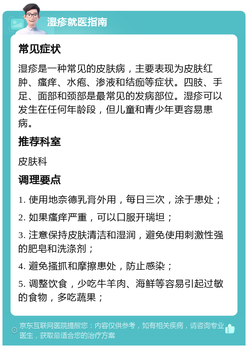 湿疹就医指南 常见症状 湿疹是一种常见的皮肤病，主要表现为皮肤红肿、瘙痒、水疱、渗液和结痂等症状。四肢、手足、面部和颈部是最常见的发病部位。湿疹可以发生在任何年龄段，但儿童和青少年更容易患病。 推荐科室 皮肤科 调理要点 1. 使用地奈德乳膏外用，每日三次，涂于患处； 2. 如果瘙痒严重，可以口服开瑞坦； 3. 注意保持皮肤清洁和湿润，避免使用刺激性强的肥皂和洗涤剂； 4. 避免搔抓和摩擦患处，防止感染； 5. 调整饮食，少吃牛羊肉、海鲜等容易引起过敏的食物，多吃蔬果；