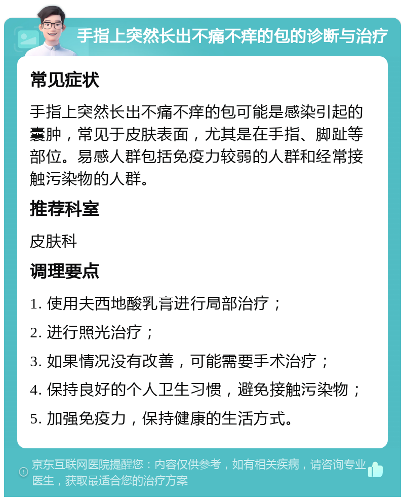 手指上突然长出不痛不痒的包的诊断与治疗 常见症状 手指上突然长出不痛不痒的包可能是感染引起的囊肿，常见于皮肤表面，尤其是在手指、脚趾等部位。易感人群包括免疫力较弱的人群和经常接触污染物的人群。 推荐科室 皮肤科 调理要点 1. 使用夫西地酸乳膏进行局部治疗； 2. 进行照光治疗； 3. 如果情况没有改善，可能需要手术治疗； 4. 保持良好的个人卫生习惯，避免接触污染物； 5. 加强免疫力，保持健康的生活方式。