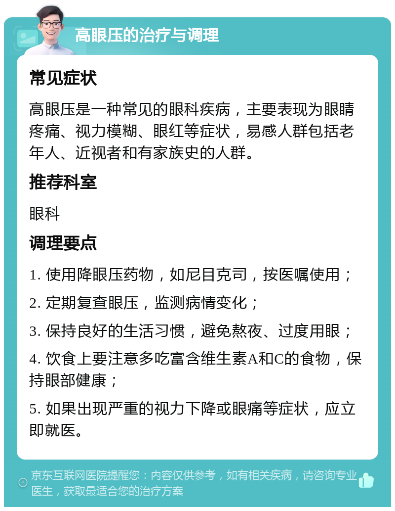 高眼压的治疗与调理 常见症状 高眼压是一种常见的眼科疾病，主要表现为眼睛疼痛、视力模糊、眼红等症状，易感人群包括老年人、近视者和有家族史的人群。 推荐科室 眼科 调理要点 1. 使用降眼压药物，如尼目克司，按医嘱使用； 2. 定期复查眼压，监测病情变化； 3. 保持良好的生活习惯，避免熬夜、过度用眼； 4. 饮食上要注意多吃富含维生素A和C的食物，保持眼部健康； 5. 如果出现严重的视力下降或眼痛等症状，应立即就医。