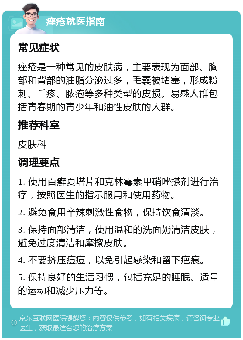 痤疮就医指南 常见症状 痤疮是一种常见的皮肤病，主要表现为面部、胸部和背部的油脂分泌过多，毛囊被堵塞，形成粉刺、丘疹、脓疱等多种类型的皮损。易感人群包括青春期的青少年和油性皮肤的人群。 推荐科室 皮肤科 调理要点 1. 使用百癣夏塔片和克林霉素甲硝唑搽剂进行治疗，按照医生的指示服用和使用药物。 2. 避免食用辛辣刺激性食物，保持饮食清淡。 3. 保持面部清洁，使用温和的洗面奶清洁皮肤，避免过度清洁和摩擦皮肤。 4. 不要挤压痘痘，以免引起感染和留下疤痕。 5. 保持良好的生活习惯，包括充足的睡眠、适量的运动和减少压力等。