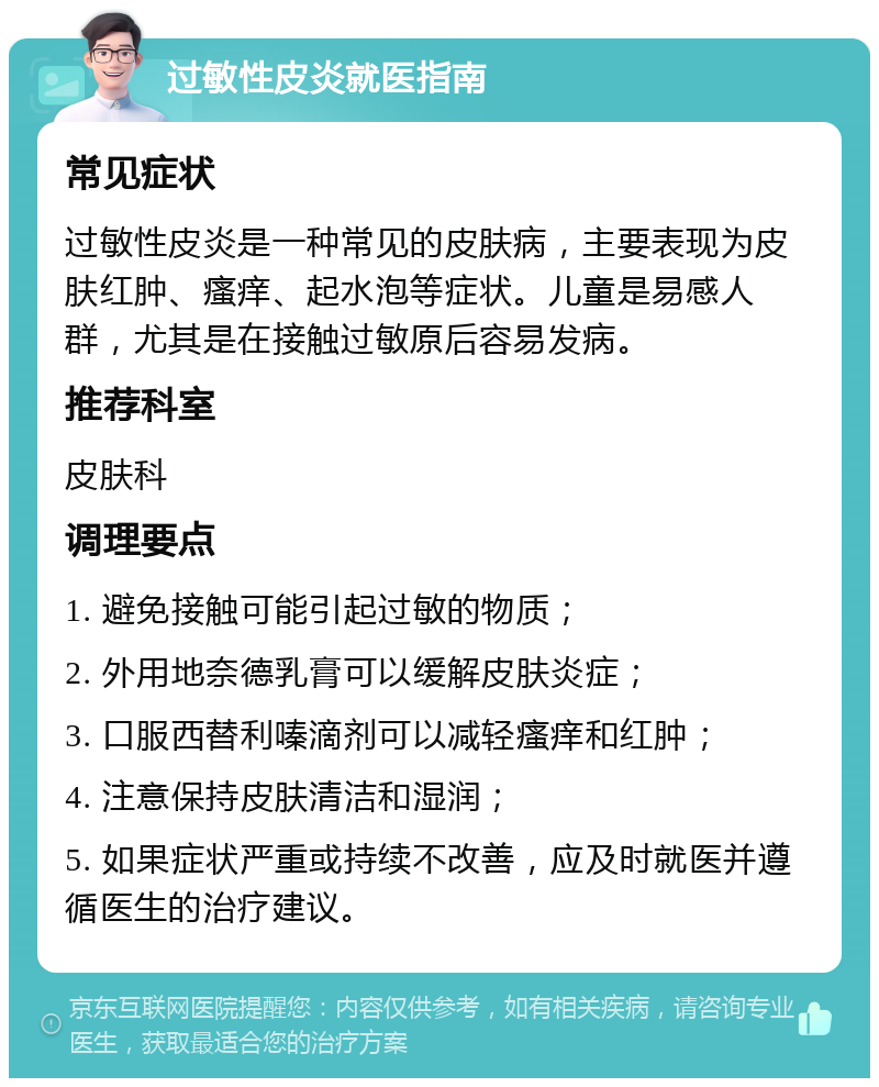 过敏性皮炎就医指南 常见症状 过敏性皮炎是一种常见的皮肤病，主要表现为皮肤红肿、瘙痒、起水泡等症状。儿童是易感人群，尤其是在接触过敏原后容易发病。 推荐科室 皮肤科 调理要点 1. 避免接触可能引起过敏的物质； 2. 外用地奈德乳膏可以缓解皮肤炎症； 3. 口服西替利嗪滴剂可以减轻瘙痒和红肿； 4. 注意保持皮肤清洁和湿润； 5. 如果症状严重或持续不改善，应及时就医并遵循医生的治疗建议。