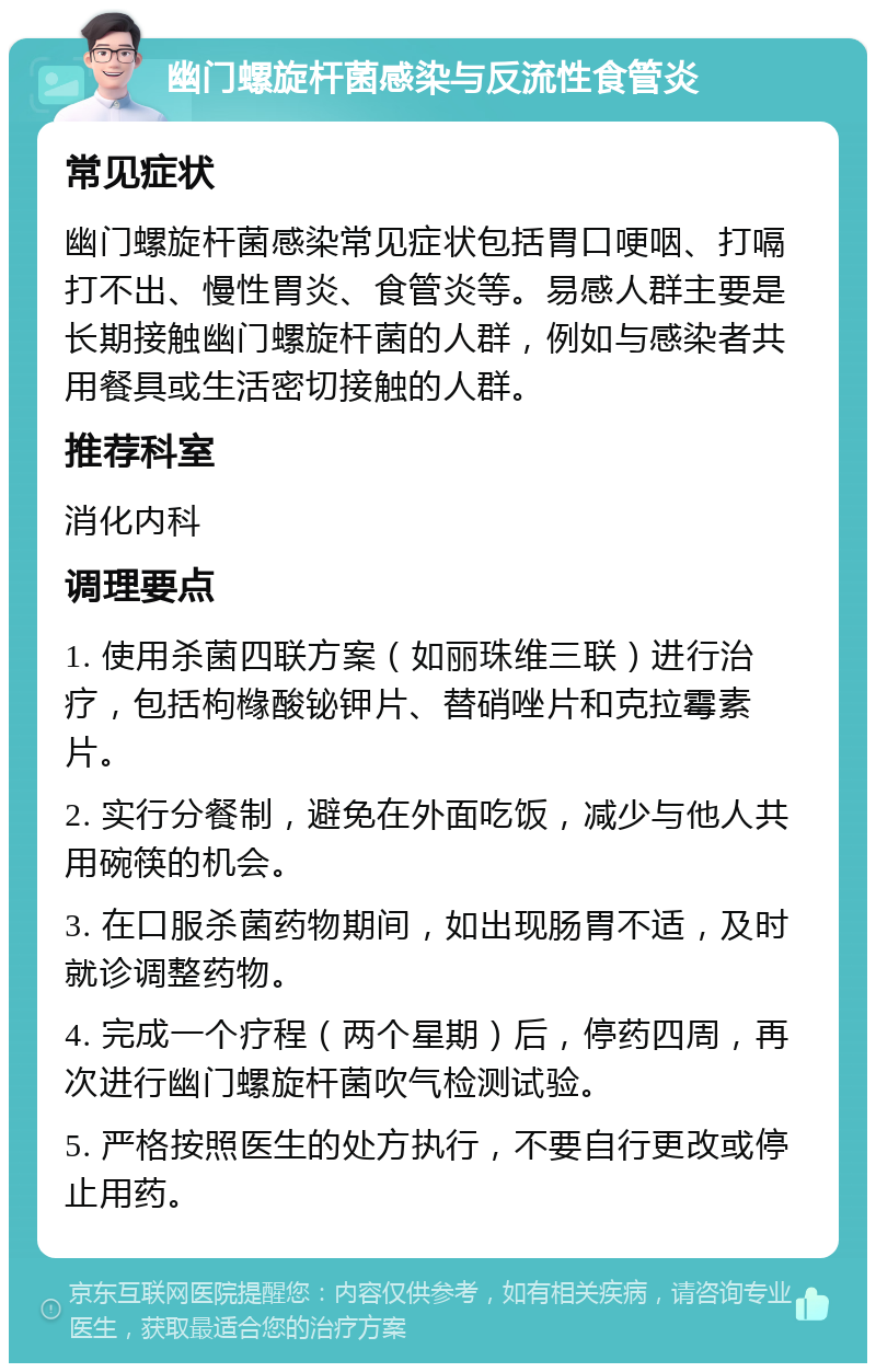 幽门螺旋杆菌感染与反流性食管炎 常见症状 幽门螺旋杆菌感染常见症状包括胃口哽咽、打嗝打不出、慢性胃炎、食管炎等。易感人群主要是长期接触幽门螺旋杆菌的人群，例如与感染者共用餐具或生活密切接触的人群。 推荐科室 消化内科 调理要点 1. 使用杀菌四联方案（如丽珠维三联）进行治疗，包括枸橼酸铋钾片、替硝唑片和克拉霉素片。 2. 实行分餐制，避免在外面吃饭，减少与他人共用碗筷的机会。 3. 在口服杀菌药物期间，如出现肠胃不适，及时就诊调整药物。 4. 完成一个疗程（两个星期）后，停药四周，再次进行幽门螺旋杆菌吹气检测试验。 5. 严格按照医生的处方执行，不要自行更改或停止用药。