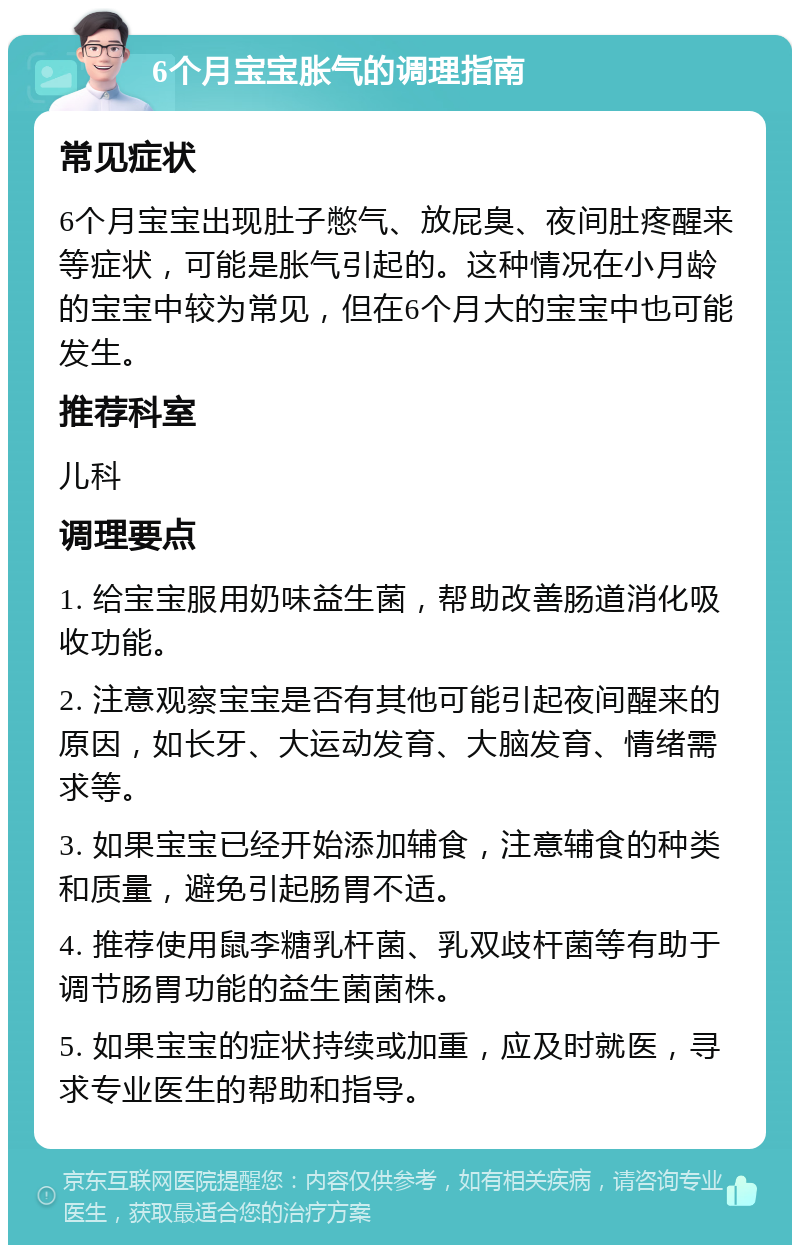 6个月宝宝胀气的调理指南 常见症状 6个月宝宝出现肚子憋气、放屁臭、夜间肚疼醒来等症状，可能是胀气引起的。这种情况在小月龄的宝宝中较为常见，但在6个月大的宝宝中也可能发生。 推荐科室 儿科 调理要点 1. 给宝宝服用奶味益生菌，帮助改善肠道消化吸收功能。 2. 注意观察宝宝是否有其他可能引起夜间醒来的原因，如长牙、大运动发育、大脑发育、情绪需求等。 3. 如果宝宝已经开始添加辅食，注意辅食的种类和质量，避免引起肠胃不适。 4. 推荐使用鼠李糖乳杆菌、乳双歧杆菌等有助于调节肠胃功能的益生菌菌株。 5. 如果宝宝的症状持续或加重，应及时就医，寻求专业医生的帮助和指导。